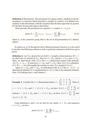 Definition 2 (Permanent). The permanent of a square matrix, similarly to the de-
terminant, is a function which associates a number to a matrix. It is defined very
similarly to the determinant, with the exception that all minus signs that are present
for the latter become plus signs in the former.
More precisely, the permanent of a squared n×n matrix A = (aij) is
perm(A) =
σ∈Sn
a1,σ(1) · · · an,σ(n) =
σ∈Sn
n
k=1
ak,σ(k), (2.17)
where Sn is the symmetric group, that is, the set of all permutations of n distinct
objects.
To express eq. (2.16) through the above defined permanent function, it is also useful
to introduce the following notations to refer to particular submatrices built from a given
matrix:
Definition 3. Let Mk,l denote the set of all k×l complex-valued matrices. If k = l
we shall write Mk instead of Mk,k. Now, let A ∈ Mk,l, and let α ∈ Gp,k and β ∈ Gq,l.
Then, we shall denote with A[α|β] the p × q dimensional matrix with elements
A[α|β]i,j ≡ Aαi,βj
. If, moreover, α ∈ Qp,k and β ∈ Qq,l, then A[α|β] is a submatrix
of A. If α = β we will simplify the notation to write A[α] instead of A[α|β].
Again, if α ∈ Qp,k and β ∈ Qq,l, we shall denote with A(α|β) the (k − p)×(l − q)
dimensional submatrix of A complementary to A[α|β], that is, the submatrix obtained
from A by deleting rows α and columns β.
Example 4. Consider the 3×4 dimensional matrix A =



1 2 3 0
4 5 6 i
0 4 2 1


 . Then, if
α = (1, 1) ∈ G2,4 and β = (2, 4, 4) ∈ G3,3, we have A[α|β] ≡
2 0 0
2 0 0
. If
instead α = (2, 3) ∈ Q2,4 and β = (1, 2) ∈ Q2,3, we have A[α|β] ≡
4 5
0 4
and
A(α|β) ≡ 3 0 .
Using definitions 2 and 3, we see that for any matrix A ∈ Mm and sequences
α, β ∈ Gn,m, we have
perm(A[α|β]) =
σ∈Sn
n
k=1
Aαk,βσ(k)
,
29
 