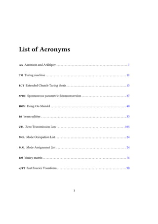 List of Acronyms
AA Aaronson and Arkhipov . . . . . . . . . . . . . . . . . . . . . . . . . . . . . . . . . . . . . . . . . . . . . . . . . . . 7
TM Turing machine . . . . . . . . . . . . . . . . . . . . . . . . . . . . . . . . . . . . . . . . . . . . . . . . . . . . . . . . . . 11
ECT Extended Church-Turing thesis . . . . . . . . . . . . . . . . . . . . . . . . . . . . . . . . . . . . . . . . . . . 15
SPDC Spontaneous parametric downconversion . . . . . . . . . . . . . . . . . . . . . . . . . . . . . . . . 37
HOM Hong-Ou-Mandel . . . . . . . . . . . . . . . . . . . . . . . . . . . . . . . . . . . . . . . . . . . . . . . . . . . . . . 40
BS beam splitter . . . . . . . . . . . . . . . . . . . . . . . . . . . . . . . . . . . . . . . . . . . . . . . . . . . . . . . . . . . . . 33
ZTL Zero-Transmission Law . . . . . . . . . . . . . . . . . . . . . . . . . . . . . . . . . . . . . . . . . . . . . . . . . 105
MOL Mode Occupation List . . . . . . . . . . . . . . . . . . . . . . . . . . . . . . . . . . . . . . . . . . . . . . . . . . . 24
MAL Mode Assignment List . . . . . . . . . . . . . . . . . . . . . . . . . . . . . . . . . . . . . . . . . . . . . . . . . . 24
BM binary matrix . . . . . . . . . . . . . . . . . . . . . . . . . . . . . . . . . . . . . . . . . . . . . . . . . . . . . . . . . . . . 75
qFFT Fast Fourier Transform. . . . . . . . . . . . . . . . . . . . . . . . . . . . . . . . . . . . . . . . . . . . . . . . . .90
3
 