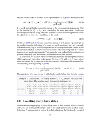 which is just the factor in brackets on the right hand side of eq. (2.16). We conclude that
A(r → s, U) ≡ out s|r ≡ s| ˆU |r =
1
µ(R)µ(S)
perm(U[R|S]). (2.18)
It is worth noting that the symmetric nature of the bosonic creation operators - that
is, the fact that [ˆa†
i , ˆa†
j] = δij - was essential in the above derivation. Analogous
reasonings carried out using fermionic particles - whose creation operators satisfy
{ˆc†
i , ˆc†
j} ≡ c†
i c†
j + c†
jc†
i = δij - would lead to the result
Afermions
(r → s, U) = det(U[R|S]). (2.19)
While eqs. (2.18) and (2.19) may seem very similar at first glance, especially given
the similarities in the definitions of permanents and determinants, they are extremely
different when trying to actually compute these scattering amplitudes. Indeed, while
the determinant of an n dimensional matrix can be efficiently computed, the same is
in general not true for permanents. This is exactly what makes the BosonSampling
problem interesting, and will be described in detail in the next sections.
In conclusion, we can now write down the unitary matrix describing the evolution
of the many-body states, that is, the matrix Uα,β(m, n, U), with α, β ∈ Gn,m, whose
elements contain the permanents (or the determinants, in the case of fermions) of the
corresponding matrix given by eq. (2.18):
Uα,β(m, n, U) ≡
1
µ(α)µ(β)
perm(U[α|β]), α, β ∈ Gn,m. (2.20)
The dependence of U on n, m, and U will often be omitted when clear from the context.
Example 5. Consider the 3×3 unitary matrix Ui,j ≡ ui,j, injected with 2-photon
input states. The resulting many-boson scattering matrix is:
U(3, 2, U) =











u2,3u3,2 + u2,2u3,3 u2,3u3,1 + u2,1u3,3 u2,2u3,1 + u2,1u3,2
√
2u2,3u3,3
√
2u2,2u3,2
√
2u2,1u3,1
u1,3u3,2 + u1,2u3,3 u1,3u3,1 + u1,1u3,3 u1,2u3,1 + u1,1u3,2
√
2u1,3u3,3
√
2u1,2u3,2
√
2u1,1u3,1
u1,3u2,2 + u1,2u2,3 u1,3u2,1 + u1,1u2,3 u1,2u2,1 + u1,1u2,2
√
2u1,3u2,3
√
2u1,2u2,2
√
2u1,1u2,1√
2u3,2u3,3
√
2u3,1u3,3
√
2u3,1u3,2 u2
3,3 u2
3,2 u2
3,1√
2u2,2u2,3
√
2u2,1u2,3
√
2u2,1u2,2 u2
2,3 u2
2,2 u2
2,1√
2u1,2u1,3
√
2u1,1u1,3
√
2u1,1u1,2 u2
1,3 u2
1,2 u2
1,1











2.2 Counting many-body states
Another interesting property of many-body states is their number. Unlike classical
states, it is not meaningful to assign a state to the single particles of a quantum many-
body state. A quantum state is instead described only giving the list of modes occupied
30
 