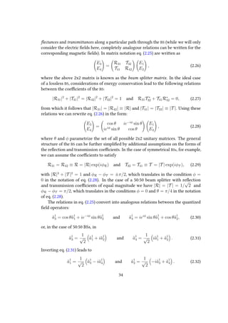 flectances and transmittances along a particular path through the BS (while we will only
consider the electric fields here, completely analogour relations can be written for the
corresponding magnetic fields). In matrix notation eq. (2.25) are written as
E3
E4
=
R31 T32
T41 R42
E1
E2
, (2.26)
where the above 2x2 matrix is known as the beam splitter matrix. In the ideal case
of a lossless BS, considerations of energy conservation lead to the following relations
between the coefficients of the BS:
|R31|2
+ |T41|2
= |R42|2
+ |T32|2
= 1 and R31T ∗
32 + T41R∗
42 = 0, (2.27)
from which it follows that |R31| = |R42| ≡ |R| and |T41| = |T32| ≡ |T |. Using these
relations we can rewrite eq. (2.26) in the form:
E3
E4
=
cos θ ie−iφ
sin θ
ieiφ
sin θ cos θ
E1
E2
, (2.28)
where θ and φ parametrize the set of all possible 2x2 unitary matrices. The general
structure of the BS can be further simplified by additional assumptions on the forms of
the reflection and transmission coefficients. In the case of symmetrical BSs, for example,
we can assume the coefficients to satisfy
R31 = R42 ≡ R = |R| exp(iφR) and T32 = T41 ≡ T = |T | exp(iφT ), (2.29)
with |R|2
+ |T |2
= 1 and φR − φT = ±π/2, which translates in the condition φ =
0 in the notation of eq. (2.28). In the case of a 50:50 beam splitter with reflection
and transmission coefficients of equal magnitude we have |R| = |T | = 1/
√
2 and
φR − φT = π/2, which translates in the conditions φ = 0 and θ = π/4 in the notation
of eq. (2.28).
The relations in eq. (2.25) convert into analogous relations between the quantized
field operators:
ˆa†
3 = cos θˆa†
1 + ie−iφ
sin θˆa†
2 and ˆa†
4 = ieiφ
sin θˆa†
1 + cos θˆa†
2, (2.30)
or, in the case of 50:50 BSs, in
ˆa†
3 =
1
√
2
ˆa†
1 + iˆa†
2 and ˆa†
4 =
1
√
2
iˆa†
1 + ˆa†
2 . (2.31)
Inverting eq. (2.31) leads to
ˆa†
1 =
1
√
2
ˆa†
3 − iˆa†
4 and ˆa†
2 =
1
√
2
−iˆa†
3 + ˆa†
4 . (2.32)
34
 
