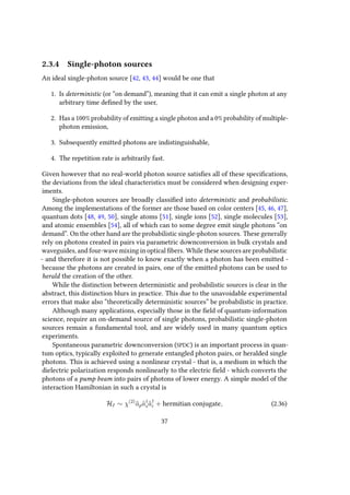 2.3.4 Single-photon sources
An ideal single-photon source [42, 43, 44] would be one that
1. Is deterministic (or “on demand”), meaning that it can emit a single photon at any
arbitrary time defined by the user,
2. Has a 100% probability of emitting a single photon and a 0% probability of multiple-
photon emission,
3. Subsequently emitted photons are indistinguishable,
4. The repetition rate is arbitrarily fast.
Given however that no real-world photon source satisfies all of these specifications,
the deviations from the ideal characteristics must be considered when designing exper-
iments.
Single-photon sources are broadly classified into deterministic and probabilistic.
Among the implementations of the former are those based on color centers [45, 46, 47],
quantum dots [48, 49, 50], single atoms [51], single ions [52], single molecules [53],
and atomic ensembles [54], all of which can to some degree emit single photons “on
demand”. On the other hand are the probabilistic single-photon sources. These generally
rely on photons created in pairs via parametric downconversion in bulk crystals and
waveguides, and four-wave mixing in optical fibers. While these sources are probabilistic
- and therefore it is not possible to know exactly when a photon has been emitted -
because the photons are created in pairs, one of the emitted photons can be used to
herald the creation of the other.
While the distinction between deterministic and probabilistic sources is clear in the
abstract, this distinction blurs in practice. This due to the unavoidable experimental
errors that make also “theoretically deterministic sources” be probabilistic in practice.
Although many applications, especially those in the field of quantum-information
science, require an on-demand source of single photons, probabilistic single-photon
sources remain a fundamental tool, and are widely used in many quantum optics
experiments.
Spontaneous parametric downconversion (SPDC) is an important process in quan-
tum optics, typically exploited to generate entangled photon pairs, or heralded single
photons. This is achieved using a nonlinear crystal - that is, a medium in which the
dielectric polarization responds nonlinearly to the electric field - which converts the
photons of a pump beam into pairs of photons of lower energy. A simple model of the
interaction Hamiltonian in such a crystal is
HI ∼ χ(2)
ˆapˆa†
sˆa†
i + hermitian conjugate, (2.36)
37
 