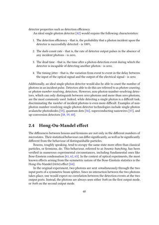 detector properties such as detection efficiency.
An ideal single-photon detector [42] would require the following characteristics:
1. The detection efficiency - that is, the probability that a photon incident upon the
detector is successfully detected - is 100%,
2. The dark-count rate - that is, the rate of detector output pulses in the absence of
any incident photons - is zero,
3. The dead time - that is, the time after a photon-detection event during which the
detector is incapable of detecting another photon - is zero,
4. The timing jitter - that is, the variation from event to event in the delay between
the input of the optical signal and the output of the electrical signal - is zero.
Additionally, an ideal single-photon detector would also be able to count the number of
photons in an incident pulse. Detectors able to do this are referred to as photon-counting,
or photon-number resolving, detectors. However, non-photon-number-resolving detec-
tors, which can only distinguish between zero photons and more than zero photons,
are the most commonly used. Indeed, while detecting a single photon is a difficult task,
discriminating the number of incident photons is even more difficult. Examples of non-
photon-number-resolving single-photon detector technologies include single-photon
avalanche photodiodes [55], quantum dots [56], superconducting nanowires [57], and
up-conversion detectors [58, 59, 60].
2.4 Hong-Ou-Mandel effect
The differences between bosons and fermions are not only in the different numbers of
microstates. Their statistical behaviour can differ significantly, as well as be significantly
different from the behaviour of distinguishable particles.
Bosons, roughly speaking, tend to occupy the same state more often than classical
particles, or fermions, do. This behaviour, referred to as bosonic bunching, has been
verified in numerous experimental circumstances, including fundamental ones like
Bose-Einstein condensation [61, 62, 63]. In the context of optical experiments, the most
known effects arising from the symmetric nature of the Bose-Einstein statistics is the
Hong-Ou-Mandel (HOM) effect [64].
In the original experiment, two photons are sent simultaneously through the two
input ports of a symmetric beam splitter. Since no interaction between the two photons
takes place, one would expect no correlation between the detection events at the two
output ports. Instead, the photons are always seen either both on the first output mode,
or both on the second output mode.
40
 