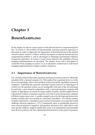 Chapter 3
BosonSampling
In this chapter we discuss various aspects of the BosonSampling computational prob-
lem. In section 3.1 the problem of experimentally assessing quantum supremacy is
discussed, in order to appreciate the importance of BosonSampling in the modern
research context. Section 3.2 follows with the description of what the BosonSampling
computational problem is, and its advantages in obtaining experimental evidences
of quantum supremacy. In section 3.3 some issues related to the scalability of boson
sampling implementations are described. The chapter closes with a description of
scattershot boson sampling in section 3.4, as an alternative architecture to scale boson
sampling implementations to higher numbers of photons.
3.1 Importance of BosonSampling
It is currently believed that many quantum mechanical systems cannot be efficiently
simulated with a classical computer [1]. This implies that a quantum device is, to the
best of our knowledge, able to solve problems de facto beyond the capabilities of classical
computers. Exploiting this quantum advantage requires however an high degree of
control over the quantum system, not yet manageable with state of the art technology.
In particular, a post-classical computation with a universal quantum computer will
require an high degree of control of a large number of qubits, and this implies that an
experimental evidence of quantum supremacy [3] with an universal quantum computer
will likely require many years. A notable example is given by the large gap between the
number of qubits that can currently be coherently controlled (∼10), and the number
of qubits required for a calculation such as prime factorization, on a scale that would
challenge classical computers (∼106
). Consequently, there is considerable interest in
non-universal quantum computers and quantum simulators that, while able to only
solve specific problems, might be significantly easier to be implemented experimentally.
Such devices could give the first experimental demonstration of the power of quantum
43
 