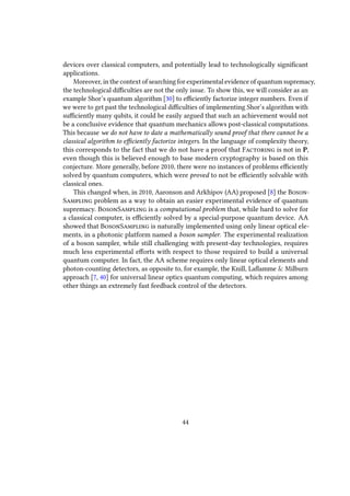 devices over classical computers, and potentially lead to technologically significant
applications.
Moreover, in the context of searching for experimental evidence of quantum supremacy,
the technological difficulties are not the only issue. To show this, we will consider as an
example Shor’s quantum algorithm [30] to efficiently factorize integer numbers. Even if
we were to get past the technological difficulties of implementing Shor’s algorithm with
sufficiently many qubits, it could be easily argued that such an achievement would not
be a conclusive evidence that quantum mechanics allows post-classical computations.
This because we do not have to date a mathematically sound proof that there cannot be a
classical algorithm to efficiently factorize integers. In the language of complexity theory,
this corresponds to the fact that we do not have a proof that Factoring is not in P,
even though this is believed enough to base modern cryptography is based on this
conjecture. More generally, before 2010, there were no instances of problems efficiently
solved by quantum computers, which were proved to not be efficiently solvable with
classical ones.
This changed when, in 2010, Aaronson and Arkhipov (AA) proposed [8] the Boson-
Sampling problem as a way to obtain an easier experimental evidence of quantum
supremacy. BosonSampling is a computational problem that, while hard to solve for
a classical computer, is efficiently solved by a special-purpose quantum device. AA
showed that BosonSampling is naturally implemented using only linear optical ele-
ments, in a photonic platform named a boson sampler. The experimental realization
of a boson sampler, while still challenging with present-day technologies, requires
much less experimental efforts with respect to those required to build a universal
quantum computer. In fact, the AA scheme requires only linear optical elements and
photon-counting detectors, as opposite to, for example, the Knill, Laflamme & Milburn
approach [7, 40] for universal linear optics quantum computing, which requires among
other things an extremely fast feedback control of the detectors.
44
 