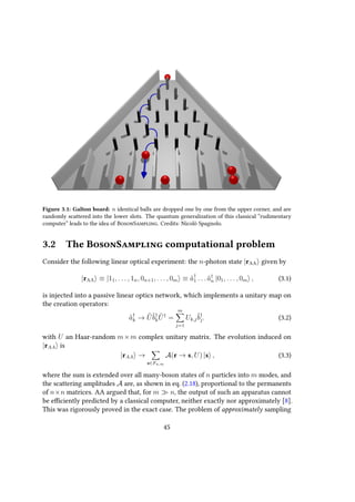 Figure 3.1: Galton board: n identical balls are dropped one by one from the upper corner, and are
randomly scattered into the lower slots. The quantum generalization of this classical “rudimentary
computer” leads to the idea of BosonSampling. Credits: Nicolò Spagnolo.
3.2 The BosonSampling computational problem
Consider the following linear optical experiment: the n-photon state |rAA given by
|rAA ≡ |11, . . . , 1n, 0n+1, . . . , 0m ≡ ˆa†
1 . . . ˆa†
n |01, . . . , 0m , (3.1)
is injected into a passive linear optics network, which implements a unitary map on
the creation operators:
ˆa†
k → ˆUˆb†
k
ˆU†
=
m
j=1
Uk,j
ˆb†
j. (3.2)
with U an Haar-random m×m complex unitary matrix. The evolution induced on
|rAA is
|rAA →
s∈Fn,m
A(r → s, U) |s , (3.3)
where the sum is extended over all many-boson states of n particles into m modes, and
the scattering amplitudes A are, as shown in eq. (2.18), proportional to the permanents
of n×n matrices. AA argued that, for m n, the output of such an apparatus cannot
be efficiently predicted by a classical computer, neither exactly nor approximately [8].
This was rigorously proved in the exact case. The problem of approximately sampling
45
 