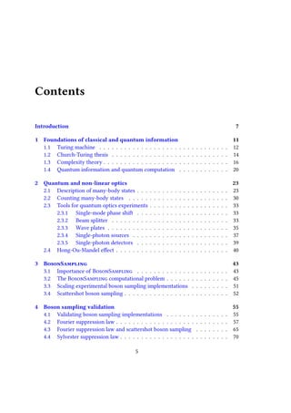 Contents
Introduction 7
1 Foundations of classical and quantum information 11
1.1 Turing machine . . . . . . . . . . . . . . . . . . . . . . . . . . . . . . . 12
1.2 Church-Turing thesis . . . . . . . . . . . . . . . . . . . . . . . . . . . . 14
1.3 Complexity theory . . . . . . . . . . . . . . . . . . . . . . . . . . . . . . 16
1.4 Quantum information and quantum computation . . . . . . . . . . . . 20
2 Quantum and non-linear optics 23
2.1 Description of many-body states . . . . . . . . . . . . . . . . . . . . . . 23
2.2 Counting many-body states . . . . . . . . . . . . . . . . . . . . . . . . 30
2.3 Tools for quantum optics experiments . . . . . . . . . . . . . . . . . . . 33
2.3.1 Single-mode phase shift . . . . . . . . . . . . . . . . . . . . . . 33
2.3.2 Beam splitter . . . . . . . . . . . . . . . . . . . . . . . . . . . . 33
2.3.3 Wave plates . . . . . . . . . . . . . . . . . . . . . . . . . . . . . 35
2.3.4 Single-photon sources . . . . . . . . . . . . . . . . . . . . . . . 37
2.3.5 Single-photon detectors . . . . . . . . . . . . . . . . . . . . . . 39
2.4 Hong-Ou-Mandel effect . . . . . . . . . . . . . . . . . . . . . . . . . . . 40
3 BosonSampling 43
3.1 Importance of BosonSampling . . . . . . . . . . . . . . . . . . . . . . 43
3.2 The BosonSampling computational problem . . . . . . . . . . . . . . . 45
3.3 Scaling experimental boson sampling implementations . . . . . . . . . 51
3.4 Scattershot boson sampling . . . . . . . . . . . . . . . . . . . . . . . . . 52
4 Boson sampling validation 55
4.1 Validating boson sampling implementations . . . . . . . . . . . . . . . 55
4.2 Fourier suppression law . . . . . . . . . . . . . . . . . . . . . . . . . . . 57
4.3 Fourier suppression law and scattershot boson sampling . . . . . . . . 65
4.4 Sylvester suppression law . . . . . . . . . . . . . . . . . . . . . . . . . . 70
5
 