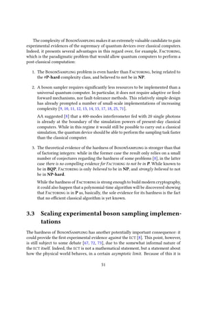 The complexity of BosonSampling makes it an extremely valuable candidate to gain
experimental evidences of the supremacy of quantum devices over classical computers.
Indeed, it presents several advantages in this regard over, for example, Factoring,
which is the paradigmatic problem that would allow quantum computers to perform a
post-classical computation:
1. The BosonSampling problem is even harder than Factoring, being related to
the #P-hard complexity class, and believed to not be in NP.
2. A boson sampler requires significantly less resources to be implemented than a
universal quantum computer. In particular, it does not require adaptive or feed-
forward mechanisms, nor fault-tolerance methods. This relatively simple design
has already prompted a number of small-scale implementations of increasing
complexity [9, 10, 11, 12, 13, 14, 15, 17, 18, 25, 71].
AA suggested [8] that a 400-modes interferometer fed with 20 single photons
is already at the boundary of the simulation powers of present-day classical
computers. While in this regime it would still be possible to carry out a classical
simulation, the quantum device should be able to perform the sampling task faster
than the classical computer.
3. The theoretical evidence of the hardness of BosonSampling is stronger than that
of factoring integers: while in the former case the result only relies on a small
number of conjectures regarding the hardness of some problems [8], in the latter
case there is no compelling evidence for Factoring to not be in P. While known to
be in BQP, Factoring is only believed to be in NP, and strongly believed to not
be in NP-hard.
While the hardness of Factoring is strong enough to build modern cryptography,
it could also happen that a polynomial-time algorithm will be discovered showing
that Factoring is in P as, basically, the sole evidence for its hardness is the fact
that no efficient classical algorithm is yet known.
3.3 Scaling experimental boson sampling implemen-
tations
The hardness of BosonSampling has another potentially important consequence: it
could provide the first experimental evidence against the ECT [8]. This point, however,
is still subject to some debate [67, 72, 73], due to the somewhat informal nature of
the ECT itself. Indeed, the ECT is not a mathematical statement, but a statement about
how the physical world behaves, in a certain asymptotic limit. Because of this it is
51
 