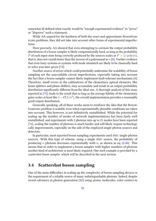somewhat ill-defined what exactly would be “enough experimental evidence” to “prove”
or “disprove” such a statement.
While AA argued for the hardness of both the exact and approximate BosonSam-
pling problems, they did not take into account other forms of experimental imperfec-
tions.
More precisely, AA showed that even attempting to estimate the output probability
distribution of a boson-sampler is likely computationally hard, as long as the probability
P of each input state being correctly produced by the sources scales as P > 1/ poly(n),
that is, does not vanish faster than the inverse of a polynomial in n [8]. Further evidence
that even lossy systems or systems with mode mismatch are likely to be classically hard
to solve was later given [74].
Another source of errors which could potentially undermine the scalability of boson
sampling are the unavoidable circuit imperfections, especially taking into account
the fact that a boson sampler cannot likely implement fault-tolerant mechanisms [8].
Therefore, small errors in the calibrations of the elementary optical elements, like
beam splitters and phase-shifters, may accumulate and result in an output probability
distribution significantly different from the ideal one. A thorough analysis of this issue,
reported in [75], leads to the result that as long as the average fidelity of the elementary
gates scales at least like 1 − O(1/n2
), the overall implementation provides a reasonably
good output distribution.
Generally speaking, all of these works seem to reinforce the idea that the Boson-
Sampling problem is scalable even when experimentally plausible conditions are taken
into account. This however, is not definitively enstablished. While the potential for
scaling up the number of modes of network implementations has been fairly well
enstablished, and experiments with 2 photons into up to 21 modes have been reported
[76], scaling the number of photons is much harder and will likely require technologi-
cally improvements, especially on the side of the employed single-photon sources and
detectors.
In particular, most reported boson sampling experiments used SPDC single-photon
sources. With this type of scheme, using a single SPDC source, the probability of
producing n photons decreases exponentially with n, as shown in eq. (2.40). This
means that in order to implement a boson sampler with higher numbers of photons
another kind of architecture is most likely required. One such example is provided by a
scattershot boson sampler, which will be described in the next section.
3.4 Scattershot boson sampling
One of the main difficulties in scaling up the complexity of boson sampling devices is
the requirement of a reliable source of many indistinguishable photons. Indeed, despite
recent advances in photon generation [42] using atoms, molecules, color centers in
52
 