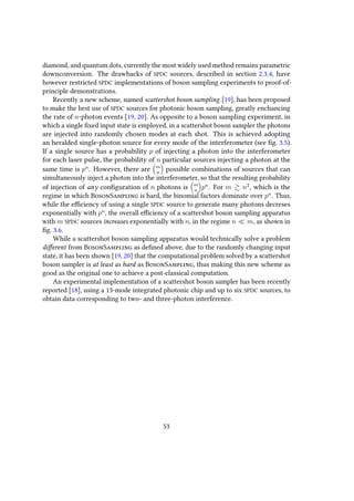 diamond, and quantum dots, currently the most widely used method remains parametric
downconversion. The drawbacks of SPDC sources, described in section 2.3.4, have
however restricted SPDC implementations of boson sampling experiments to proof-of-
principle demonstrations.
Recently a new scheme, named scattershot boson sampling [19], has been proposed
to make the best use of SPDC sources for photonic boson sampling, greatly enchancing
the rate of n-photon events [19, 20]. As opposite to a boson sampling experiment, in
which a single fixed input state is employed, in a scattershot boson sampler the photons
are injected into randomly chosen modes at each shot. This is achieved adopting
an heralded single-photon source for every mode of the interferometer (see fig. 3.5).
If a single source has a probability p of injecting a photon into the interferometer
for each laser pulse, the probability of n particular sources injecting a photon at the
same time is pn
. However, there are m
n
possible combinations of sources that can
simultaneously inject a photon into the interferometer, so that the resulting probability
of injection of any configuration of n photons is m
n
pn
. For m n2
, which is the
regime in which BosonSampling is hard, the binomial factors dominate over pn
. Thus,
while the efficiency of using a single SPDC source to generate many photons decreses
exponentially with pn
, the overall efficiency of a scattershot boson sampling apparatus
with m SPDC sources increases exponentially with n, in the regime n m, as shown in
fig. 3.6.
While a scattershot boson sampling apparatus would technically solve a problem
different from BosonSampling as defined above, due to the randomly changing input
state, it has been shown [19, 20] that the computational problem solved by a scattershot
boson sampler is at least as hard as BosonSampling, thus making this new scheme as
good as the original one to achieve a post-classical computation.
An experimental implementation of a scattershot boson sampler has been recently
reported [18], using a 13-mode integrated photonic chip and up to six SPDC sources, to
obtain data corresponding to two- and three-photon interference.
53
 