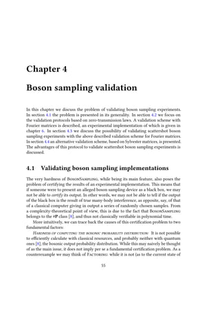 Chapter 4
Boson sampling validation
In this chapter we discuss the problem of validating boson sampling experiments.
In section 4.1 the problem is presented in its generality. In section 4.2 we focus on
the validation protocols based on zero-transmission laws. A validation scheme with
Fourier matrices is described, an experimental implementation of which is given in
chapter 6. In section 4.3 we discuss the possibility of validating scattershot boson
sampling experiments with the above described validation scheme for Fourier matrices.
In section 4.4 an alternative validation scheme, based on Sylvester matrices, is presented.
The advantages of this protocol to validate scattershot boson sampling experiments is
discussed.
4.1 Validating boson sampling implementations
The very hardness of BosonSampling, while being its main feature, also poses the
problem of certifying the results of an experimental implementation. This means that
if someone were to present an alleged boson sampling device as a black box, we may
not be able to certify its output. In other words, we may not be able to tell if the output
of the black box is the result of true many-body interference, as opposite, say, of that
of a classical computer giving in output a series of randomly chosen samples. From
a complexity-theoretical point of view, this is due to the fact that BosonSampling
belongs to the #P class [8], and thus not classically verifiable in polynomial time.
More intuitively, we can trace back the causes of this certification problem to two
fundamental factors:
Hardness of computing the bosonic probability distribution: It is not possible
to efficiently calculate with classical resources, and probably neither with quantum
ones [8], the bosonic output probability distribution. While this may naively be thought
of as the main issue, it does not imply per se a fundamental certification problem. As a
counterexample we may think of Factoring: while it is not (as to the current state of
55
 