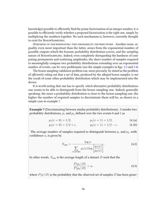 knowledge) possible to efficiently find the prime factorization of an integer number, it is
possible to efficiently verify whether a proposed factorization is the right one, simply by
multiplying the numbers together. No such mechanism is, however, currently thought
to exist for BosonSampling.
Hardness of discriminating two probability distributions: Another issue, ar-
guably even more important than the latter, arises from the exponential number of
possible outputs which the bosonic probability distribution covers, and the sampling
nature of BosonSampling. Indeed, even completely disregarding the hardness of com-
puting permanents and scattering amplitudes, the sheer number of samples required
to meaningfully compare two probability distributions extending over an exponential
number of events, can be very problematic (see the simple examples in figs. 3.3 and 3.4).
The boson sampling validation problem can, more precisely, be stated as the problem
of efficiently ruling out that a set of data, produced by the alleged boson sampler, is not
the result of some other probability distribution which may be implemented into the
device.
It is worth noting that one has to specify which alternative probability distributions
one wants to be able to distinguish from the boson sampling one. Indeed, generally
speaking, the more a probability distribution is close to the boson sampling one, the
higher the number of required samples to discriminate them will be, as shown in a
simple case in example 7.
Example 7 (Discriminating between similar probability distributions). Consider two
probability distributions, p1 and p2, defined over the two events 0 and 1 as
p1(x = 0) = 1/2, p1(x = 1) = 1/2, (4.1a)
p2(x = 0) = 1/2 + , p2(x = 1) = 1/2 − . (4.1b)
The average number of samples required to distinguish between p1 and p2, with
confidence α, is given by
Nmin =
log α
x∈events
p1(x) log
p1(x)
p2(x)
. (4.2)
In other words, Nmin is the average length of a dataset D such that the
P(p1 | D)
P(p2 | D)
> α, (4.3)
where P(p | D) is the probability that the observed set of samples D has been gener-
56
 