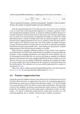 ated by the probability distribution p. Applying eq. (4.2) to eq. (4.1) we obtain
Nmin ≈
log α
2 2
+ O(1), for → 0. (4.4)
Thus as expected, decreasing , and thus increasing the “similarity” of the two distri-
butions, the number of required samples increases indefinitely.
From the experimental point of view, this poses the very concrete issue of finding
a way to certify that a built experimental apparatus is working as aspected. From a
more fundamental standpoint instead, an unsolved validation problem threatens to
crucially undermine the theoretical claim of observing a post-classical computation:
if we are given by an untrusted party an alleged boson sampler as a black box, which
efficiently produces a number of samples faster than any classical computer can sample
from the boson sampling distribution, how can we somehow certify that that output is
what it claims to be? Indeed, an issue may arise if the number of samples necessary
to assess that the produced set of data does not come from an alternative probability
distribution increases exponentially with n, thus making an experimental, verifiable
implementation of the BosonSampling problem not scalable.
When the boson sampling validation problem was first raised, it was argued to
be fundamentally unsolvable, thus undermining the possibility of experimentally dis-
criminate a boson sampling distribution even against the trivial uniform one [77].
AA subsequently showed that this was not true, providing an example of an efficient
method to discriminate the boson sampling distribution from the uniform one [21].
This test, however, was not capable of efficiently separating, for example, the output
of a boson sampler from that resulting from the evolution of classical particles into
the interferometer. This validation test was successfully implemented in a number of
experiments [14, 15].
Other tests, able to validate against distinguishable particles, were later proposed
[14, 15, 16, 21, 22, 23] and experimentally implemented [14, 15, 17].
4.2 Fourier suppression law
Among the proposed validation schemes, those based on Zero-Transmission Laws (ZTLs)
[24] (also often referred to as suppression laws) seem to be a promising approach to
discriminate true many-boson evolution from alternative models. A ZTL can be thought
of as a generalization of the HOM effect to many modes and photons. More precisely,
it refers to the capability, occurring in some particular unitary matrices, to efficiently
predict the strict suppression of certain input-output combinations of states. In other
words, a ZTL allows to efficiently predict that for certain pairs of states (r, s), the
scattering amplitude A(r, s) vanishes, without having to compute a permanent.
57
 