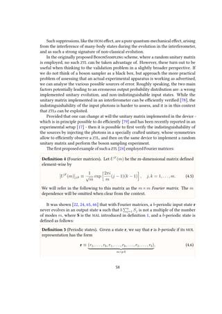 Such suppressions, like the HOM effect, are a pure quantum-mechanical effect, arising
from the interference of many-body states during the evolution in the interferometer,
and as such a strong signature of non-classical evolution.
In the originally proposed BosonSampling scheme, where a random unitary matrix
is employed, no such ZTL can be taken advantage of. However, these turn out to be
useful when thinking to the validation problem in a slightly broader perspective. If
we do not think of a boson sampler as a black box, but approach the more practical
problem of assessing that an actual experimental apparatus is working as advertised,
we can analyse the various possible sources of error. Roughly speaking, the two main
factors potentially leading to an erroneous output probability distribution are: a wrong
implemented unitary evolution, and non-indistinguishable input states. While the
unitary matrix implemented in an interferometer can be efficiently verified [78], the
indistinguishability of the input photons is harder to assess, and it is in this context
that ZTLs can be exploited.
Provided that one can change at will the unitary matrix implemented in the device -
which is in principle possible to do efficiently [79] and has been recently reported in an
experimental setup [17] - then it is possible to first verify the indistinguishability of
the sources by injecting the photons in a specially crafted unitary, whose symmetries
allow to efficiently observe a ZTL, and then on the same device to implement a random
unitary matrix and perform the boson sampling experiment.
The first proposed example of such a ZTL [24] employed Fourier matrices:
Definition 4 (Fourier matrices). Let UF
(m) be the m-dimensional matrix defined
element-wise by
[UF
(m)]j,k ≡
1
√
m
exp
2πi
m
(j − 1)(k − 1) , j, k = 1, . . . , m. (4.5)
We will refer in the following to this matrix as the m×m Fourier matrix. The m
dependence will be omitted when clear from the context.
It was shown [22, 24, 65, 66] that with Fourier matrices, a b-periodic input state r
never evolves in an output state s such that b n
j=1 Sj is not a multiple of the number
of modes m, where S is the MAL introduced in definition 1, and a b-periodic state is
defined as follows:
Definition 5 (Periodic states). Given a state r, we say that r is b-periodic if its MOL
representation has the form
r ≡ (r1, . . . , rb, r1, . . . , rb, . . . , r1, . . . , rb)
m=p·b
, (4.6)
58
 