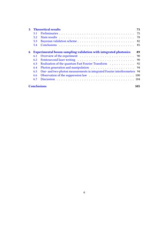 5 Theoretical results 75
5.1 Preliminaries . . . . . . . . . . . . . . . . . . . . . . . . . . . . . . . . . 75
5.2 Main results . . . . . . . . . . . . . . . . . . . . . . . . . . . . . . . . . 78
5.3 Bayesian validation scheme . . . . . . . . . . . . . . . . . . . . . . . . . 82
5.4 Conclusions . . . . . . . . . . . . . . . . . . . . . . . . . . . . . . . . . 85
6 Experimental boson sampling validation with integrated photonics 89
6.1 Overview of the experiment . . . . . . . . . . . . . . . . . . . . . . . . 90
6.2 Femtosecond laser writing . . . . . . . . . . . . . . . . . . . . . . . . . 90
6.3 Realization of the quantum Fast Fourier Transform . . . . . . . . . . . 92
6.4 Photon generation and manipulation . . . . . . . . . . . . . . . . . . . 94
6.5 One- and two-photon measurements in integrated Fourier interferometers 94
6.6 Observation of the suppression law . . . . . . . . . . . . . . . . . . . . 100
6.7 Discussion . . . . . . . . . . . . . . . . . . . . . . . . . . . . . . . . . . 104
Conclusions 105
6
 