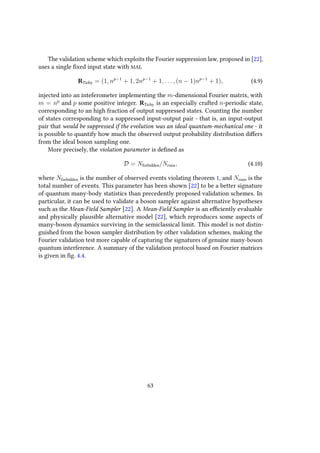 The validation scheme which exploits the Fourier suppression law, proposed in [22],
uses a single fixed input state with MAL
RTichy = (1, np−1
+ 1, 2np−1
+ 1, . . . , (n − 1)np−1
+ 1), (4.9)
injected into an inteferometer implementing the m-dimensional Fourier matrix, with
m = np
and p some positive integer. RTichy is an especially crafted n-periodic state,
corresponding to an high fraction of output suppressed states. Counting the number
of states corresponding to a suppressed input-output pair - that is, an input-output
pair that would be suppressed if the evolution was an ideal quantum-mechanical one - it
is possible to quantify how much the observed output probability distribution differs
from the ideal boson sampling one.
More precisely, the violation parameter is defined as
D = Nforbidden/Nruns, (4.10)
where Nforbidden is the number of observed events violating theorem 1, and Nruns is the
total number of events. This parameter has been shown [22] to be a better signature
of quantum many-body statistics than precedently proposed validation schemes. In
particular, it can be used to validate a boson sampler against alternative hypotheses
such as the Mean-Field Sampler [22]. A Mean-Field Sampler is an efficiently evaluable
and physically plausible alternative model [22], which reproduces some aspects of
many-boson dynamics surviving in the semiclassical limit. This model is not distin-
guished from the boson sampler distribution by other validation schemes, making the
Fourier validation test more capable of capturing the signatures of genuine many-boson
quantum interference. A summary of the validation protocol based on Fourier matrices
is given in fig. 4.4.
63
 
