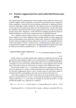 4.3 Fourier suppression law and scattershot boson sam-
pling
The original scheme for implementing a boson sampler using a single SPDC source is not
scalable to higher number of photons, as discussed in the earlier sections. Scattershot
boson sampling is, currently, the most promising architecture to implement Boson-
Sampling with higher number of photons. This scheme, however, is essentially based
on the injection of random input states into the interferometer. On the other hand,
the validation scheme based on the Fourier suppression law only works for particular,
periodic input states. Therefore, a scattershot boson sampling experiment cannot be
validated making use of the Fourier suppression law, as originally proposed.
For a validation scheme based on some ZTL to be employable with a scattershot
boson sampler, it is no more sufficient to have an high number of output suppressed
states corresponding to some small class of input states. Instead, it is required that the
fraction of pairs of suppressed input-output states must be a non-negligible fraction
of the total number of states. In other words, considering that all input states in a
scattershot boson sampler are collision-free, and approximating all output states to also
be collision-free (which is justified in the m n limit [80]), we must have
suppressed input-output configurations
m
n
2 > 0 by a statistically significant amount.
(4.11)
In this section we consider whether this condition is verified for the Fourier sup-
pression law, thus making it viable to use in scattershot boson sampling experiments.
We will proceed by counting how many input states have some kind of periodicity,
according to eq. (4.6), and are thus such that theorem 1 can be applied to them. For the
same reasons given above, we will restrict our analysis to the collision-free states.
To count the number N(m, n) of periodic collision-free configurations (periodic
CFCs) of n photons in m modes, we first need to know for which values of b there can
be b-periodic configurations, given m and n. In other words, we want all the integers b
such that the MOL corresponding to the state can be written in the form (4.6).
Given that a partition of the MOL of the form (4.6) can be found for each p = 1
which is a common divisor of m and n, we have that the possible b are all and only the
integers of the form b = m/p for such a p. Formally, we say that the set B(m, n) of all
possible bin lengths b for n photons in m modes is
B(m, n) = {b ∈ N | b = m/p for some p = 1 common divisor of m and n}. (4.12)
Denoting with S(m, n, b) the set of all m-modes, n-photons, b-periodic CFCs, we
65
 