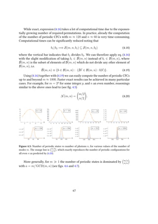 While exact, expression (4.16) takes a lot of computational time due to the exponen-
tially growing number of required permutations. In practice, already the computation
of the number of periodic CFCs with m ≈ 120 and n ≈ 60 is very time-consuming.
Computational times can be significantly reduced noting that
b1| b2 =⇒ S(m, n, b1) ⊆ S(m, n, b2) (4.18)
where the vertical bar indicates that b1 divides b2. We can therefore apply eq. (4.16)
with the slight modification of taking bi ∈ ˜B(m, n) instead of bi ∈ B(m, n), where
˜B(m, n) is the subset of elements of B(m, n) which do not divide any other element of
B(m, n), i.e.
˜B(m, n) ≡ {b ∈ B(m, n) : ( b ∈ B(m, n) : b|b )}. (4.19)
Using (4.16) together with (4.19) we can easily compute the number of periodic CFCs
up to and beyond m ≈ 1000. Faster exact results can be achieved in many particular
cases. For example, for m = 2p
for some integer p, and n an even number, reasonings
similar to the above ones lead to (see fig. 4.5)
N(m, n) =
m/2
n/2
. (4.20)
Figure 4.5: Number of periodic states vs number of photons n, for various values of the number of
modes m. The orange line is m/2
n/2
, which exactly reproduces the number of periodic configurations for
all even n as predicted by (4.20).
More generally, for m 1 the number of periodic states is dominated by m/a
n/a
with a = m/ GCD(m, n) (see figs. 4.6 and 4.7).
67
 