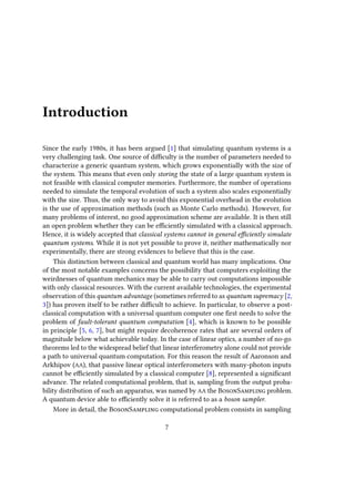 Introduction
Since the early 1980s, it has been argued [1] that simulating quantum systems is a
very challenging task. One source of difficulty is the number of parameters needed to
characterize a generic quantum system, which grows exponentially with the size of
the system. This means that even only storing the state of a large quantum system is
not feasible with classical computer memories. Furthermore, the number of operations
needed to simulate the temporal evolution of such a system also scales exponentially
with the size. Thus, the only way to avoid this exponential overhead in the evolution
is the use of approximation methods (such as Monte Carlo methods). However, for
many problems of interest, no good approximation scheme are available. It is then still
an open problem whether they can be efficiently simulated with a classical approach.
Hence, it is widely accepted that classical systems cannot in general efficiently simulate
quantum systems. While it is not yet possible to prove it, neither mathematically nor
experimentally, there are strong evidences to believe that this is the case.
This distinction between classical and quantum world has many implications. One
of the most notable examples concerns the possibility that computers exploiting the
weirdnesses of quantum mechanics may be able to carry out computations impossible
with only classical resources. With the current available technologies, the experimental
observation of this quantum advantage (sometimes referred to as quantum supremacy [2,
3]) has proven itself to be rather difficult to achieve. In particular, to observe a post-
classical computation with a universal quantum computer one first needs to solve the
problem of fault-tolerant quantum computation [4], which is known to be possible
in principle [5, 6, 7], but might require decoherence rates that are several orders of
magnitude below what achievable today. In the case of linear optics, a number of no-go
theorems led to the widespread belief that linear interferometry alone could not provide
a path to universal quantum computation. For this reason the result of Aaronson and
Arkhipov (AA), that passive linear optical interferometers with many-photon inputs
cannot be efficiently simulated by a classical computer [8], represented a significant
advance. The related computational problem, that is, sampling from the output proba-
bility distribution of such an apparatus, was named by AA the BosonSampling problem.
A quantum device able to efficiently solve it is referred to as a boson sampler.
More in detail, the BosonSampling computational problem consists in sampling
7
 