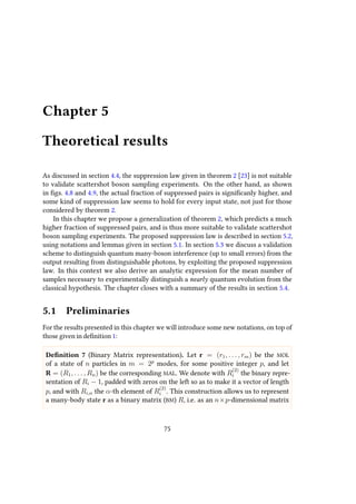 Chapter 5
Theoretical results
As discussed in section 4.4, the suppression law given in theorem 2 [23] is not suitable
to validate scattershot boson sampling experiments. On the other hand, as shown
in figs. 4.8 and 4.9, the actual fraction of suppressed pairs is significanly higher, and
some kind of suppression law seems to hold for every input state, not just for those
considered by theorem 2.
In this chapter we propose a generalization of theorem 2, which predicts a much
higher fraction of suppressed pairs, and is thus more suitable to validate scattershot
boson sampling experiments. The proposed suppression law is described in section 5.2,
using notations and lemmas given in section 5.1. In section 5.3 we discuss a validation
scheme to distinguish quantum many-boson interference (up to small errors) from the
output resulting from distinguishable photons, by exploiting the proposed suppression
law. In this context we also derive an analytic expression for the mean number of
samples necessary to experimentally distinguish a nearly quantum evolution from the
classical hypothesis. The chapter closes with a summary of the results in section 5.4.
5.1 Preliminaries
For the results presented in this chapter we will introduce some new notations, on top of
those given in definition 1:
Definition 7 (Binary Matrix representation). Let r = (r1, . . . , rm) be the MOL
of a state of n particles in m = 2p
modes, for some positive integer p, and let
R = (R1, . . . , Rn) be the corresponding MAL. We denote with R
(2)
i the binary repre-
sentation of Ri − 1, padded with zeros on the left so as to make it a vector of length
p, and with Ri,α the α-th element of R
(2)
i . This construction allows us to represent
a many-body state r as a binary matrix (BM) R, i.e. as an n×p-dimensional matrix
75
 