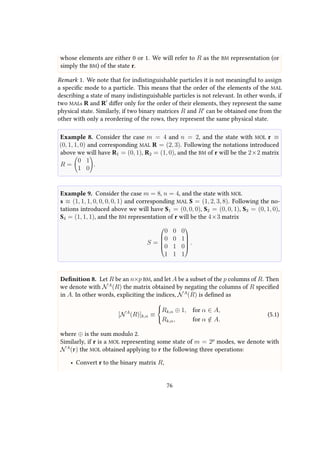 whose elements are either 0 or 1. We will refer to R as the BM representation (or
simply the BM) of the state r.
Remark 1. We note that for indistinguishable particles it is not meaningful to assign
a specific mode to a particle. This means that the order of the elements of the MAL
describing a state of many indistinguishable particles is not relevant. In other words, if
two MALs R and R differ only for the order of their elements, they represent the same
physical state. Similarly, if two binary matrices R and R can be obtained one from the
other with only a reordering of the rows, they represent the same physical state.
Example 8. Consider the case m = 4 and n = 2, and the state with MOL r ≡
(0, 1, 1, 0) and corresponding MAL R = (2, 3). Following the notations introduced
above we will have R1 = (0, 1), R2 = (1, 0), and the BM of r will be the 2×2 matrix
R =
0 1
1 0
.
Example 9. Consider the case m = 8, n = 4, and the state with MOL
s ≡ (1, 1, 1, 0, 0, 0, 0, 1) and corresponding MAL S = (1, 2, 3, 8). Following the no-
tations introduced above we will have S1 = (0, 0, 0), S2 = (0, 0, 1), S3 = (0, 1, 0),
S4 = (1, 1, 1), and the BM representation of r will be the 4×3 matrix
S =





0 0 0
0 0 1
0 1 0
1 1 1





.
Definition 8. Let R be an n×p BM, and let A be a subset of the p columns of R. Then
we denote with NA
(R) the matrix obtained by negating the columns of R specified
in A. In other words, expliciting the indices, NA
(R) is defined as
[NA
(R)]k,α ≡



Rk,α ⊕ 1, for α ∈ A,
Rk,α, for α /∈ A.
(5.1)
where ⊕ is the sum modulo 2.
Similarly, if r is a MOL representing some state of m = 2p
modes, we denote with
NA
(r) the MOL obtained applying to r the following three operations:
• Convert r to the binary matrix R,
76
 