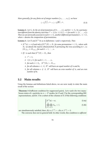 More generally, for any finite set of integer numbers {a1, . . . , aN }, we have
(−1)
N
k=1
ak
= (−1)
N
k=1
ak
. (5.3)
Lemma 2. Let Sn be the set of permutations of {1, . . . , n}, and let τ ∈ Sn be a permuta-
tion different from the identity such that τ2
= 1 (i.e. τ(τ(k)) = k for each k ∈ {1, . . . , n}).
Then we can univocally associate to each σ ∈ Sn another (different) permutation στ ≡ τ◦σ,
where ◦ denotes the composition of permutations.
Lemma 3. Let R and NA
be as in definitions 1 and 8, respectively. Then
• NA
(r) = r if and only if NA
(R) = Rτ for some permutation τ ∈ Sn, where with
Rτ we denote the matrix obtained from R permuting the rows according to τ, i.e.
(Rτ )k,α ≡ Rτ(k),α for each k = 1, . . . , n.
• If τ is such that NA
(R) = Rτ , then
1. τ2
= 1,
2. τ(k) = k for each k = 1, . . . , n,
3. for each σ ∈ Sn, NA
(Rσ) = Rτ◦σ,
4. for all columns α ∈ A, Rα
will have an equal number of 1s and 0s,
5. for all columns α /∈ A, Rα
will have an even number of 1s, and an even
number of 0s.
5.2 Main results
Using the lemmas and definitions listed above, we are now ready to state the main
result of the section:
Theorem 3 (Sufficient condition for suppressed pairs). Let r and s be two many-
boson states of n particles in m = 2p
modes, let R and S be the corresponding BM
representations, and let A be a subset of the columns of R. If the following conditions



NA
(r) = r,
n
k=1 α∈A
Skα = 1.
(5.4a)
(5.4b)
are simultaneously satisfied, then A(r, s, US
) = A(s, r, US
) = 0.
The converse does not in general hold. In other words, this condition is sufficient
78
 