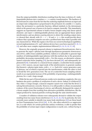 from the output probability distribution resulting from the time-evolution of n indis-
tinguishable photons into a random m × m unitary transformation. The hardness of
BosonSampling arises from the fact that the scattering amplitude between an input and
an output state configuration is proportional to the permanent of a suitable n×n matrix,
where the permanent is a particular function, defined similarly to the determinant,
which in the general case is known to be hard to compute classically. This immediately
suggests an experimental scheme to build a boson sampler using only linear optical
elements: just inject n indistinguishable photons into an appropriate linear optical
interferometer, and use photon-counting detectors to detect the resulting output states.
AA showed that, already with 20 < n < 30 and m n, this would provide direct
evidence that a quantum computer can solve a problem faster than what is possible with
any classical device. While this regime is far from our current technological capabilities,
several implementations of 2- and 3-photon devices have soon been reported [9, 10, 11,
12], and other more complex implementations followed [13, 14, 15, 16, 17, 18].
However, the originally proposed scheme to implement BosonSampling, that is,
to generate the input n-photon state through Spontaneous parametric downconver-
sion (SPDC), suffers from scalability problems. Indeed, it is unfeasible to generate high
numbers of indistinguishable input photons with this method, due to the generation
probability decreasing exponentially with n. For this reason, an alternative scheme,
named scattershot boson sampling [19], has been devised [20], and subsequently im-
plemented [18]. Contrarily to a classical boson sampler, a scattershot boson sampler
uses m SPDC sources, one per input mode of the interferometer, to generate random
(but known) n-photon input states, with n m. Each SPDC source generates a pair
of photons, one of which is injected into the interferometer, while the other is used
to herald the SPDC generation event. The use of a scattershot boson sampling scheme
results in an exponential increase of the probability of generating n indistinguishable
photons, for m and n large enough.
While the key part of BosonSampling resides in its simulation complexity, this very
hardness also poses a problem of certification of such a device. Indeed, it is believed [8]
that, when n is large enough, a classical computer cannot even verify that the device is
solving BosonSampling correctly. However, it is still possible to obtain circumstantial
evidence of the correct functioning of a device, and efficiently distinguish the output of
a boson sampler from that resulting from alternative probability distributions, like the
output produced by classical particles evolving through the same interferometer.
A number of validation schemes were subsequently devised to validate the output
resulting from true many-boson interference [14, 16, 21, 22, 23]. In particular, the tests
currently more suitable to identify true many-body interference [22] are those based
on Zero-Transmission Laws (ZTLs) [24]. A ZTL, also often referred to as suppression
law, is a rule which, for certain particular unitary evolutions, is able to predict that
the probability of certain input-output configurations is exactly zero, without having to
8
 