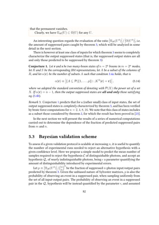that the permanent vanishes.
Clearly, we have Ωeﬀ(U) ⊂ Ω(U) for any U.
An interesting question regards the evaluation of the ratio Ωeﬀ(US
) / Ω(US
) , i.e.
the amount of suppressed pairs caught by theorem 3, which will be analyzed in some
detail in the next section.
There is however at least one class of inputs for which theorem 3 seems to completely
characterize the output suppressed states (that is, the suppressed output states are all
and only those predicted to be suppressed by theorem 3):
Conjecture 1. Let r and s be two many-boson states of n = 2q
bosons in m = 2p
modes,
let R and S be the corresponding BM representations, let A be a subset of the columns of
R, and let α(r) be the number of subsets A such that condition 5.4a holds, that is
α(r) ≡ {A ⊆ P({1, . . . , p}) : NA
(r) = r} , (5.14)
where we adopted the standard convention of denoting with P(X) the power set of a set
X. If α(r) = n − 1, then the output suppressed states are all and only those satisfying
eq. (5.4b).
Remark 3. Conjecture 1 predicts that for a (rather small) class of input states, the set of
output suppressed states is completely characterized by theorem 3, and has been verified
by brute-force computations for n = 2, 4, 8, 16. We note that this class of states includes
as a subset those considered by theorem 2, for which the result has been proved in [23].
In the next section we will present the results of a series of numerical computations
carried out to determine the dependence of the fraction of predicted suppressed pairs
from m and n.
5.3 Bayesian validation scheme
To assess if a given validation protocol is scalable at increasing n, it is useful to quantify
the number of experimental runs needed to reject an alternative hypothesis with a
given confidence level. Here we propose a simple model to predict the mean number of
samples required to reject the hypothesis C of distinguishable photons, and accept an
hypothesis Q of nearly indistinguishable photons, being a parameter quantifying the
amount of distinguishability introduced by experimental errors.
Let p ≡ Ωeﬀ(US
) / m
n
2
be the fraction of suppressed n-photon input/output pairs
predicted by theorem 3. Given the unbiased nature of Sylvester matrices, p is also the
probability of observing an event in a suppressed pair, when sampling uniformly from
the set of all input-output pairs. The probability of observing an event in a suppressed
pair in the Q hypothesis will be instead quantified by the parameter , and assumed
82
 