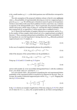 to be a small number pQ( ) = p (the ideal quantum case will therefore correspond to
= 0).
The only assumption of the proposed validation scheme is that for some unknown
value 0, the probability of experimentally detecting an event in a suppressed pair is
given by pQ( 0) = 0p. We will then give a formula to assess if a given set of experimen-
tal data is more likely (with some fixed confidence level) to come from a Q evolution
as opposite to the distinguishable case C. More in particular, the proposed validation
scheme will accept a whole range of values of such that the relative probability of the
data coming from Q as opposed to C will be greater then a confidence level α.
Let M denote the total number of samples collected in an experiment, and let Msupp
be the number of those samples which turned out to be a suppressed pair according to
theorem 3. Then, assuming unbiased prior probabilities, the relative probability V of
the hypothesis Q over the hypothesis C, having observed Msupp efficiently predicted
suppressed pairs over M samples, is
V ≡
P(Q | M, Msupp)
P(C | M, Msupp)
=
P(M, Msupp| Q )
P(M, Msupp| C)
. (5.15)
In the case of completely distinguishable photons the probability is
P(M, Msupp| C) = pMsupp
(1 − p)M−Msupp
(5.16)
while if the dynamic of the system follows Q the probability is
P(M, Msupp| Q ) = ( p)Msupp
(1 − p)M−Msupp
. (5.17)
Using eqs. (5.16) and (5.17) inside eq. (5.15) gives
V = Msupp
(1 − p)M−Msupp
(1 − p)M−Msupp
, (5.18)
and we will consider Q to be successfully distinguished from C, with the confidence
level α, for all the values of such that V ≥ α.
Let’s now denote with 0 the parameter quantifying the real experimental distin-
guishability of the experiment (which is assumed to be unknown for the test). Then, on
average, the number of detected suppressed pairs will be Msupp = 0pM. Plugging this
into eq. (5.18) we obtain
V =

 0p 1 − p
1 − p
1− 0p


M
. (5.19)
In fig. 5.2 is shown an example of application of this test, using eq. (5.19). For a fixed
set of values for M, α, 0, and p, the accepted models Q are those corresponding to
83
 