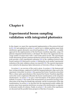 Chapter 6
Experimental boson sampling
validation with integrated photonics
In this chapter we report the experimental implementation of the protocol devised
in [22, 24], and explained in section 4.2, and its use to validate quantum many-body
interference against alternative non-trivial hypotheses [25]. To this end, a scalable
approach for the implementation of the fast Fourier transform algorithm, using 3-D
photonic integrated interferometers, is developed. We observe the suppression law for
a large number of output states with 4- and 8-mode optical circuits. The experimental
results demonstrate genuine quantum interference between the injected photons. This
work provides a first experimental realization [25] of the validation protocol with
Fourier matrices [22] discussed in section 4.2 (during this work another experimental
realization of the same validation scheme was reported [17]). The reported experiments
were realized in the Quantum Optics laboratories at University of Rome La Sapienza.
In section 6.1 an overview of the work is given. In section 6.2 the femtosecond
laser-writing technique, employed to build the integrated photonic chips used in the
experiment, is described. In section 6.3 the quantum Fast Fourier Transform is described.
This is a linear optics generalization of the classical Fast Fourier Transform algorithm,
used in this work to implement efficiently the Fourier transformation on the integrated
interferometer. In section 6.4 we give a brief description of the photon generation
methods. In section 6.5 the results of the measurements are presented, focusing on the
observation of the Hong-Ou-Mandel dips and peaks, and the reconstruction of the chip
transformation. In section 6.6 we describe how the experimental results validate the
genuine many-boson quantum interference occuring in the interferometer, as opposite
to alternative models of evolution. Finally, in section 6.7, the results of the experiments
are discussed and the possible future prospects of this line of research.
89
 