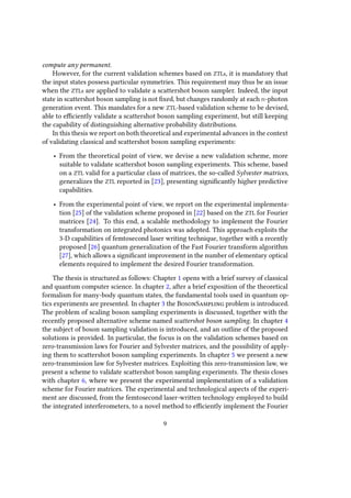 compute any permanent.
However, for the current validation schemes based on ZTLs, it is mandatory that
the input states possess particular symmetries. This requirement may thus be an issue
when the ZTLs are applied to validate a scattershot boson sampler. Indeed, the input
state in scattershot boson sampling is not fixed, but changes randomly at each n-photon
generation event. This mandates for a new ZTL-based validation scheme to be devised,
able to efficiently validate a scattershot boson sampling experiment, but still keeping
the capability of distinguishing alternative probability distributions.
In this thesis we report on both theoretical and experimental advances in the context
of validating classical and scattershot boson sampling experiments:
• From the theoretical point of view, we devise a new validation scheme, more
suitable to validate scattershot boson sampling experiments. This scheme, based
on a ZTL valid for a particular class of matrices, the so-called Sylvester matrices,
generalizes the ZTL reported in [23], presenting significantly higher predictive
capabilities.
• From the experimental point of view, we report on the experimental implementa-
tion [25] of the validation scheme proposed in [22] based on the ZTL for Fourier
matrices [24]. To this end, a scalable methodology to implement the Fourier
transformation on integrated photonics was adopted. This approach exploits the
3-D capabilities of femtosecond laser writing technique, together with a recently
proposed [26] quantum generalization of the Fast Fourier transform algorithm
[27], which allows a significant improvement in the number of elementary optical
elements required to implement the desired Fourier transformation.
The thesis is structured as follows: Chapter 1 opens with a brief survey of classical
and quantum computer science. In chapter 2, after a brief exposition of the theoretical
formalism for many-body quantum states, the fundamental tools used in quantum op-
tics experiments are presented. In chapter 3 the BosonSampling problem is introduced.
The problem of scaling boson sampling experiments is discussed, together with the
recently proposed alternative scheme named scattershot boson sampling. In chapter 4
the subject of boson sampling validation is introduced, and an outline of the proposed
solutions is provided. In particular, the focus is on the validation schemes based on
zero-transmission laws for Fourier and Sylvester matrices, and the possibility of apply-
ing them to scattershot boson sampling experiments. In chapter 5 we present a new
zero-transmission law for Sylvester matrices. Exploiting this zero-transmission law, we
present a scheme to validate scattershot boson sampling experiments. The thesis closes
with chapter 6, where we present the experimental implementation of a validation
scheme for Fourier matrices. The experimental and technological aspects of the experi-
ment are discussed, from the femtosecond laser-written technology employed to build
the integrated interferometers, to a novel method to efficiently implement the Fourier
9
 