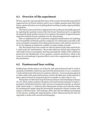 6.1 Overview of the experiment
We here report the experimental observation of the recently theoretically proposed [22]
suppression law for Fourier matrices, and its use to validate quantum many-body inter-
ference against alternative non-trivial hypotheses resulting in similar output probability
distributions.
The Fourier matrices have been implemented with an efficient and reliable approach
by exploiting the quantum version of the Fast Fourier Transform (qFFT), an algorithm
developed by Barak and Ben-Aryeh [26] to optimize the number of optical elements
required to build the Fourier transform over the optical modes.
Here we implement the qFFT on photonic integrated interferometers by exploiting
the 3-D capabilities of femtosecond laser writing [82, 83], which makes it possible to fab-
ricate waveguides arranged in three-dimensional structures with arbitrary layouts [13,
84, 85], by adopting an architecture scalable to a larger number of modes.
The observations have been carried out with two-photon Focks states injected into
4- and 8-mode qFFT interferometers. The peculiar behaviour of Fock states compared to
other kinds of states is investigated, showing in principle the validity of the certification
protocol for the identification of true granular n-particle interference, which is the
source of a rich landscape of quantum effects such as the computational complexity of
BosonSampling.
6.2 Femtosecond laser writing
Building large interferometers out of discrete, bulk optical elements tends to result in
mechanical instabilities which have prevented the demonstration of even a symmetric,
3-mode interferometer that preserves quantum coherence. A more promising approach
to obtain stable multi-mode interferometers involves the fabrication of this network of
linear optical elements by integrated optical waveguides in a glass chip [13, 84].
Waveguides are fabricated using the femtosecond laser micromachining technique
[83, 86], which exploits nonlinear absorption of focused femtosecond pulses to induce a
permanent and localized refractive index increase in transparent materials, as schemat-
ically shown in fig. 6.1. Arbitrary three-dimensional circuits can be directly written
by translating the sample along the desired path, keeping the velocity constant with
respect to the laser beam. This technique allows fast and cost-effective prototyping
of new devices, enabling the implementation of three-dimensional layouts that are
impossible to realize with conventional lithography.
90
 