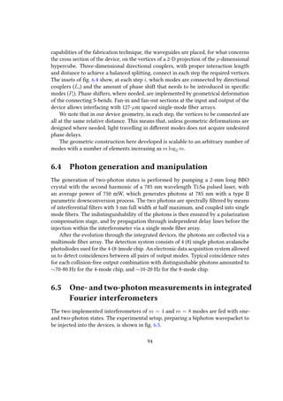 capabilities of the fabrication technique, the waveguides are placed, for what concerns
the cross section of the device, on the vertices of a 2-D projection of the p-dimensional
hypercube. Three-dimensional directional couplers, with proper interaction length
and distance to achieve a balanced splitting, connect in each step the required vertices.
The insets of fig. 6.4 show, at each step i, which modes are connected by directional
couplers (Li) and the amount of phase shift that needs to be introduced in specific
modes (Pi). Phase shifters, where needed, are implemented by geometrical deformation
of the connecting S-bends. Fan-in and fan-out sections at the input and output of the
device allows interfacing with 127-µm spaced single-mode fiber arrays.
We note that in our device geometry, in each step, the vertices to be connected are
all at the same relative distance. This means that, unless geometric deformations are
designed where needed, light travelling in different modes does not acquire undesired
phase delays.
The geometric construction here developed is scalable to an arbitrary number of
modes with a number of elements increasing as m log2 m.
6.4 Photon generation and manipulation
The generation of two-photon states is performed by pumping a 2-mm long BBO
crystal with the second harmonic of a 785 nm wavelength Ti:Sa pulsed laser, with
an average power of 750 mW, which generates photons at 785 nm with a type II
parametric downconversion process. The two photons are spectrally filtered by means
of interferential filters with 3 nm full width at half maximum, and coupled into single
mode fibers. The indistinguishability of the photons is then ensured by a polarization
compensation stage, and by propagation through independent delay lines before the
injection within the interferometer via a single mode fiber array.
After the evolution through the integrated devices, the photons are collected via a
multimode fiber array. The detection system consists of 4 (8) single photon avalanche
photodiodes used for the 4-(8-)mode chip. An electronic data acquisition system allowed
us to detect coincidences between all pairs of output modes. Typical coincidence rates
for each collision-free output combination with distinguishable photons amounted to
∼70-80 Hz for the 4-mode chip, and ∼10-20 Hz for the 8-mode chip.
6.5 One- and two-photon measurements in integrated
Fourier interferometers
The two implemented interferometers of m = 4 and m = 8 modes are fed with one-
and two-photon states. The experimental setup, preparing a biphoton wavepacket to
be injected into the devices, is shown in fig. 6.5.
94
 