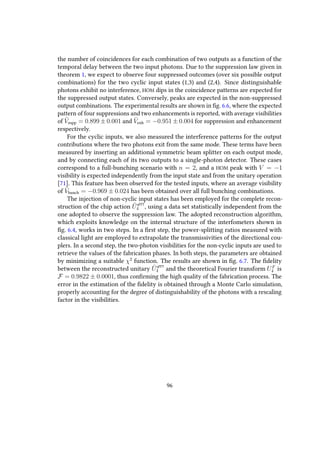 the number of coincidences for each combination of two outputs as a function of the
temporal delay between the two input photons. Due to the suppression law given in
theorem 1, we expect to observe four suppressed outcomes (over six possible output
combinations) for the two cyclic input states (1,3) and (2,4). Since distinguishable
photons exhibit no interference, HOM dips in the coincidence patterns are expected for
the suppressed output states. Conversely, peaks are expected in the non-suppressed
output combinations. The experimental results are shown in fig. 6.6, where the expected
pattern of four suppressions and two enhancements is reported, with average visibilities
of ¯Vsupp = 0.899 ± 0.001 and ¯Venh = −0.951 ± 0.004 for suppression and enhancement
respectively.
For the cyclic inputs, we also measured the interference patterns for the output
contributions where the two photons exit from the same mode. These terms have been
measured by inserting an additional symmetric beam splitter on each output mode,
and by connecting each of its two outputs to a single-photon detector. These cases
correspond to a full-bunching scenario with n = 2, and a HOM peak with V = −1
visibility is expected independently from the input state and from the unitary operation
[71]. This feature has been observed for the tested inputs, where an average visibility
of ¯Vbunch = −0.969 ± 0.024 has been obtained over all full bunching combinations.
The injection of non-cyclic input states has been employed for the complete recon-
struction of the chip action ˜UqFFT
4 , using a data set statistically independent from the
one adopted to observe the suppression law. The adopted reconstruction algorithm,
which exploits knowledge on the internal structure of the interfometers shown in
fig. 6.4, works in two steps. In a first step, the power-splitting ratios measured with
classical light are employed to extrapolate the transmissivities of the directional cou-
plers. In a second step, the two-photon visibilities for the non-cyclic inputs are used to
retrieve the values of the fabrication phases. In both steps, the parameters are obtained
by minimizing a suitable χ2
function. The results are shown in fig. 6.7. The fidelity
between the reconstructed unitary ˜UqFFT
4 and the theoretical Fourier transform UF
4 is
F = 0.9822 ± 0.0001, thus confirming the high quality of the fabrication process. The
error in the estimation of the fidelity is obtained through a Monte Carlo simulation,
properly accounting for the degree of distinguishability of the photons with a rescaling
factor in the visibilities.
96
 