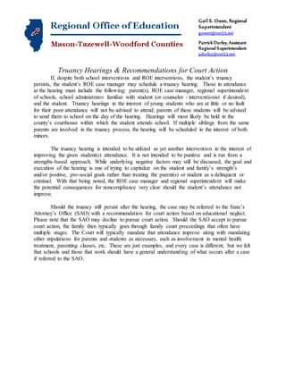 Gail S. Owen, Regional
Superintendent
gowen@roe53.net
Patrick Durley,Assistant
Regional Superintendent
pdurley@roe53.net
Truancy Hearings & Recommendations for Court Action
If, despite both school interventions and ROE interventions, the student’s truancy
persists, the student’s ROE case manager may schedule a truancy hearing. Those in attendance
at the hearing must include the following: parent(s), ROE case manager, regional superintendent
of schools, school administrator familiar with student (or counselor / interventionist if desired),
and the student. Truancy hearings in the interest of young students who are at little or no fault
for their poor attendance will not be advised to attend; parents of these students will be advised
to send them to school on the day of the hearing. Hearings will most likely be held in the
county’s courthouse within which the student attends school. If multiple siblings from the same
parents are involved in the truancy process, the hearing will be scheduled in the interest of both
minors.
The truancy hearing is intended to be utilized as yet another intervention in the interest of
improving the given student(s) attendance. It is not intended to be punitive and is run from a
strengths-based approach. While underlying negative factors may still be discussed, the goal and
execution of the hearing is one of trying to capitalize on the student and family’s strength’s
and/or positive, pro-social goals rather than treating the parent(s) or student as a delinquent or
criminal. With that being noted, the ROE case manager and regional superintendent will make
the potential consequences for noncompliance very clear should the student’s attendance not
improve.
Should the truancy still persist after the hearing, the case may be referred to the State’s
Attorney’s Office (SAO) with a recommendation for court action based on educational neglect.
Please note that the SAO may decline to pursue court action. Should the SAO accept to pursue
court action, the family then typically goes through family court proceedings that often have
multiple stages. The Court will typically mandate that attendance improve along with mandating
other stipulations for parents and students as necessary, such as involvement in mental health
treatment, parenting classes, etc. These are just examples, and every case is different, but we felt
that schools and those that work should have a general understanding of what occurs after a case
if referred to the SAO.
 