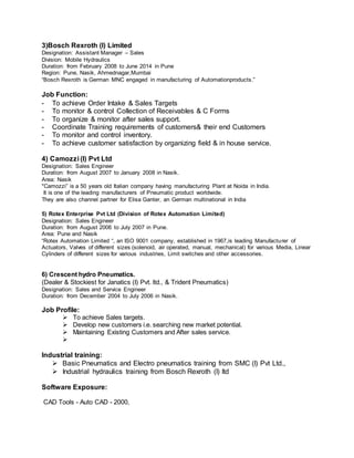 3)Bosch Rexroth (I) Limited
Designation: Assistant Manager – Sales
Division: Mobile Hydraulics
Duration: from February 2008 to June 2014 in Pune
Region: Pune, Nasik, Ahmednagar,Mumbai
“Bosch Rexroth is German MNC engaged in manufacturing of Automationproducts.”
Job Function:
- To achieve Order Intake & Sales Targets
- To monitor & control Collection of Receivables & C Forms
- To organize & monitor after sales support.
- Coordinate Training requirements of customers& their end Customers
- To monitor and control inventory.
- To achieve customer satisfaction by organizing field & in house service.
4) Camozzi (I) Pvt Ltd
Designation: Sales Engineer
Duration: from August 2007 to January 2008 in Nasik.
Area: Nasik
"Camozzi” is a 50 years old Italian company having manufacturing Plant at Noida in India.
It is one of the leading manufacturers of Pneumatic product worldwide.
They are also channel partner for Elisa Ganter, an German multinational in India
5) Rotex Enterprise Pvt Ltd (Division of Rotex Automation Limited)
Designation: Sales Engineer
Duration: from August 2006 to July 2007 in Pune.
Area: Pune and Nasik
“Rotex Automation Limited “, an ISO 9001 company, established in 1967,is leading Manufacturer of
Actuators, Valves of different sizes (solenoid, air operated, manual, mechanical) for various Media, Linear
Cylinders of different sizes for various industries, Limit switches and other accessories.
6) Crescent hydro Pneumatics.
(Dealer & Stockiest for Janatics (I) Pvt. ltd., & Trident Pneumatics)
Designation: Sales and Service Engineer
Duration: from December 2004 to July 2006 in Nasik.
Job Profile:
 To achieve Sales targets.
 Develop new customers i.e. searching new market potential.
 Maintaining Existing Customers and After sales service.

Industrial training:
 Basic Pneumatics and Electro pneumatics training from SMC (I) Pvt Ltd.,
 Industrial hydraulics training from Bosch Rexroth (I) ltd
Software Exposure:
CAD Tools - Auto CAD - 2000,
 