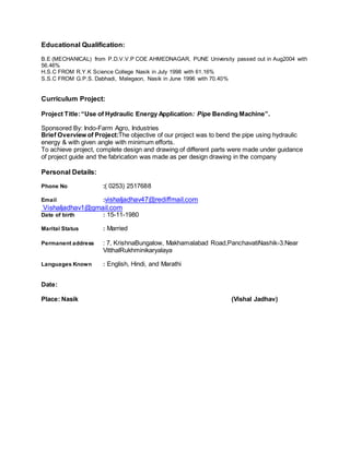 Educational Qualification:
B.E (MECHANICAL) from P.D.V.V.P COE AHMEDNAGAR, PUNE University passed out in Aug2004 with
56.46%
H.S.C FROM R.Y.K Science College Nasik in July 1998 with 61.16%
S.S.C FROM G.P.S. Dabhadi, Malegaon, Nasik in June 1996 with 70.40%
Curriculum Project:
Project Title:“Use of Hydraulic Energy Application: Pipe Bending Machine”.
Sponsored By: Indo-Farm Agro, Industries
Brief Overview of Project:The objective of our project was to bend the pipe using hydraulic
energy & with given angle with minimum efforts.
To achieve project, complete design and drawing of different parts were made under guidance
of project guide and the fabrication was made as per design drawing in the company
Personal Details:
Phone No :( 0253) 2517688
Email :vishaljadhav47@rediffmail.com
Vishaljadhav1@gmail.com
Date of birth : 15-11-1980
Marital Status : Married
Permanent address : 7, KrishnaBungalow, Makhamalabad Road,PanchavatiNashik-3.Near
VitthalRukhminikaryalaya
Languages Known : English, Hindi, and Marathi
Date:
Place: Nasik (Vishal Jadhav)
 