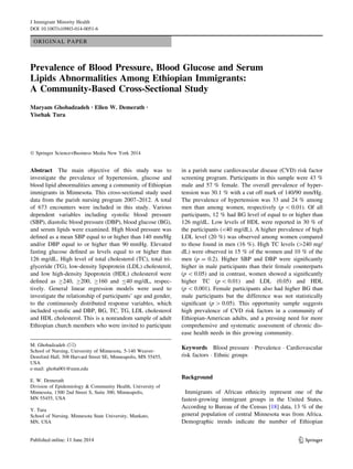 ORIGINAL PAPER
Prevalence of Blood Pressure, Blood Glucose and Serum
Lipids Abnormalities Among Ethiopian Immigrants:
A Community-Based Cross-Sectional Study
Maryam Ghobadzadeh • Ellen W. Demerath •
Yisehak Tura
Ó Springer Science+Business Media New York 2014
Abstract The main objective of this study was to
investigate the prevalence of hypertension, glucose and
blood lipid abnormalities among a community of Ethiopian
immigrants in Minnesota. This cross-sectional study used
data from the parish nursing program 2007–2012. A total
of 673 encounters were included in this study. Various
dependent variables including systolic blood pressure
(SBP), diastolic blood pressure (DBP), blood glucose (BG),
and serum lipids were examined. High blood pressure was
deﬁned as a mean SBP equal to or higher than 140 mm/Hg
and/or DBP equal to or higher than 90 mmHg. Elevated
fasting glucose deﬁned as levels equal to or higher than
126 mg/dL. High level of total cholesterol (TC), total tri-
glyceride (TG), low-density lipoprotein (LDL) cholesterol,
and low high-density lipoprotein (HDL) cholesterol were
deﬁned as C240, C200, C160 and B40 mg/dL, respec-
tively. General linear regression models were used to
investigate the relationship of participants’ age and gender,
to the continuously distributed response variables, which
included systolic and DBP, BG, TC, TG, LDL cholesterol
and HDL cholesterol. This is a nonrandom sample of adult
Ethiopian church members who were invited to participate
in a parish nurse cardiovascular disease (CVD) risk factor
screening program. Participants in this sample were 43 %
male and 57 % female. The overall prevalence of hyper-
tension was 30.1 % with a cut off mark of 140/90 mm/Hg.
The prevalence of hypertension was 33 and 24 % among
men than among women, respectively (p  0.01). Of all
participants, 12 % had BG level of equal to or higher than
126 mg/dL. Low levels of HDL were reported in 30 % of
the participants (40 mg/dL). A higher prevalence of high
LDL level (20 %) was observed among women compared
to those found in men (16 %). High TC levels ([240 mg/
dL) were observed in 15 % of the women and 10 % of the
men (p = 0.2). Higher SBP and DBP were signiﬁcantly
higher in male participants than their female counterparts
(p  0.05) and in contrast, women showed a signiﬁcantly
higher TC (p  0.01) and LDL (0.05) and HDL
(p  0.001). Female participants also had higher BG than
male participants but the difference was not statistically
signiﬁcant (p [ 0.05). This opportunity sample suggests
high prevalence of CVD risk factors in a community of
Ethiopian-American adults, and a pressing need for more
comprehensive and systematic assessment of chronic dis-
ease health needs in this growing community.
Keywords Blood pressure Á Prevalence Á Cardiovascular
risk factors Á Ethnic groups
Background
Immigrants of African ethnicity represent one of the
fastest-growing immigrant groups in the United States.
According to Bureau of the Census [18] data, 13 % of the
general population of central Minnesota was from Africa.
Demographic trends indicate the number of Ethiopian
M. Ghobadzadeh (&)
School of Nursing, University of Minnesota, 5-140 Weaver-
Densford Hall, 308 Harvard Street SE, Minneapolis, MN 55455,
USA
e-mail: ghoba001@umn.edu
E. W. Demerath
Division of Epidemiology & Community Health, University of
Minnesota, 1300 2nd Street S, Suite 300, Minneapolis,
MN 55455, USA
Y. Tura
School of Nursing, Minnesota State University, Mankato,
MN, USA
123
J Immigrant Minority Health
DOI 10.1007/s10903-014-0051-6
 