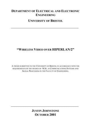DEPARTMENT OF ELECTRICAL AND ELECTRONIC
ENGINEERING
UNIVERSITY OF BRISTOL
________________________________________
“WIRELESS VIDEO OVER HIPERLAN/2”
A THESIS SUBMITTED TO THE UNIVERSITY OF BRISTOL IN ACCORDANCE WITH THE
REQUIREMENTS OF THE DEGREE OF M.SC. IN COMMUNICATIONS SYSTEMS AND
SIGNAL PROCESSING IN THE FACULTY OF ENGINEERING.
________________________________________
JUSTIN JOHNSTONE
OCTOBER 2001
 