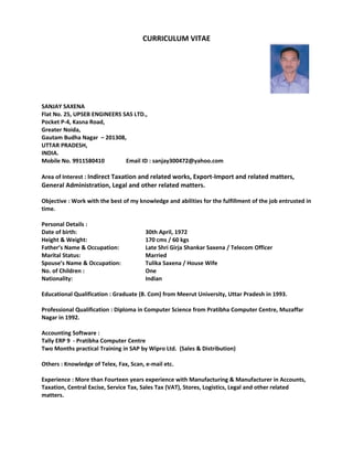 CURRICULUM VITAE
SANJAY SAXENA
Flat No. 25, UPSEB ENGINEERS SAS LTD.,
Pocket P-4, Kasna Road,
Greater Noida,
Gautam Budha Nagar – 201308,
UTTAR PRADESH,
INDIA.
Mobile No. 9911580410 Email ID : sanjay300472@yahoo.com
Area of Interest : Indirect Taxation and related works, Export-Import and related matters,
General Administration, Legal and other related matters.
Objective : Work with the best of my knowledge and abilities for the fulfillment of the job entrusted in
time.
Personal Details :
Date of birth: 30th April, 1972
Height & Weight: 170 cms / 60 kgs
Father’s Name & Occupation: Late Shri Girja Shankar Saxena / Telecom Officer
Marital Status: Married
Spouse’s Name & Occupation: Tulika Saxena / House Wife
No. of Children : One
Nationality: Indian
Educational Qualification : Graduate (B. Com) from Meerut University, Uttar Pradesh in 1993.
Professional Qualification : Diploma in Computer Science from Pratibha Computer Centre, Muzaffar
Nagar in 1992.
Accounting Software :
Tally ERP 9 - Pratibha Computer Centre
Two Months practical Training in SAP by Wipro Ltd. (Sales & Distribution)
Others : Knowledge of Telex, Fax, Scan, e-mail etc.
Experience : More than Fourteen years experience with Manufacturing & Manufacturer in Accounts,
Taxation, Central Excise, Service Tax, Sales Tax (VAT), Stores, Logistics, Legal and other related
matters.
 