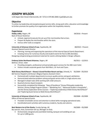 JOSEPH WILSON
1220 Apple Glen Street  Bentonville, AR 72712  479.981.0846  jjw02@uark.edu
Objective
To utilize my leadership and exceptional guest service skills, strong work ethic, education and knowledge
to further promote the quality of an organization within the hospitality industry.
Experience
Hobby Lobby, Rogers, AR 04/2016 – Present
Back of House Stockman
 Unload, organize & execute the set-up of the merchandise that arrives.
 Prepare & display the merchandise within the store.
 Various other tasks as assigned.
University of Arkansas School of Law, Fayetteville, AR 08/2010 – Present
Assistant Special Events Director
 Planning, training and organizing the operations of the Internal Special Events Department.
 Creating menus for numerous faculty and student events for five to 200 attendees.
Designing and generating promotional materials for events utilizing Adobe In Design software.
Embassy Suites Northwest Arkansas, Rogers, AR 06/2011 – 12/2015
Bellman, Driver, Valet
 Providing energetic, professional and personable guest services for the 400-room hotel.
 Visitors include corporate guests from Wal-Mart, J.B. Hunt and Tyson.
Walt Disney World Resort – Disney’s Grand Floridian Resort and Spa, Orlando, FL 05/2009 – 05/2010
Bell Service Dispatch and Disney’s Magical Express Assistant Intern
 Partnered with multiple departments to ensure quality service and guest satisfaction.
 Demonstrated extensive problem solving and guest service skills in a high volume area.
 Managed multiple tasks while working well under pressure.
 Quarterly Service Award recipient.
 Successfully completed the following: “Keys of Excellence” Disney Philosophy Leadership
Seminar; Disney College Program Classes – “Marketing You”, “Advanced Studies in Hospitality”;
and the Disney Exploration Series Courses – “Exploring Leadership at Walt Disney World Resort”
and “Exploring Guest Service at Walt Disney World Resort”.
University of Arkansas School of Law, Fayetteville, AR 09/2008 – 05/2009
Office of Internal Special Events
 Provided remarkable service and attention to detail while managing operational tasks.
 Coordinated event activities with numerous students, faculty and caterers.
Best Western Inn of the Ozarks, Eureka Springs, AR 04/2000 – 05/2009
Bus-person, Host, Convention Set-up¸ Manager on Duty
 Orchestrated, designed and assembled meeting, banquet and wedding set-ups
for up to 3,000 guests.
 