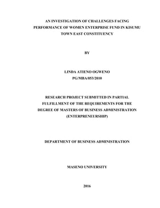 AN INVESTIGATION OF CHALLENGES FACING
PERFORMANCE OF WOMEN ENTERPRISE FUND IN KISUMU
TOWN EAST CONSTITUENCY
BY
LINDA ATIENO OGWENO
PG/MBA/053/2010
RESEARCH PROJECT SUBMITTED IN PARTIAL
FULFILLMENT OF THE REQUIREMENTS FOR THE
DEGREE OF MASTERS OF BUSINESS ADMINISTRATION
(ENTERPRENEURSHIP)
DEPARTMENT OF BUSINESS ADMINISTRATION
MASENO UNIVERSITY
2016
 