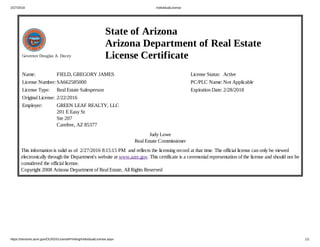 2/27/2016 IndividualLicense
https://services.azre.gov/OLRSX/LicensePrinting/IndividualLicense.aspx 1/1
Governor Douglas A. Ducey
State of Arizona
Arizona Department of Real Estate
License Certificate
Name: FIELD, GREGORY JAMES
License Number: SA662585000
License Type: Real Estate Salesperson
Original License: 2/22/2016
Employer: GREEN LEAF REALTY, LLC
201 E Easy St
Ste 207
Carefree, AZ 85377
License Status: Active
PC/PLC Name: Not Applicable
Expiration Date: 2/28/2018
Judy Lowe
Real Estate Commissioner
This information is valid as of  2/27/2016 8:15:15 PM  and reflects the licensing record at that time. The official license can only be viewed
electronically through the Department's website at www.azre.gov. This certificate is a ceremonial representation of the license and should not be
considered the official license. 
Copyright 2008 Arizona Department of Real Estate, All Rights Reserved
 