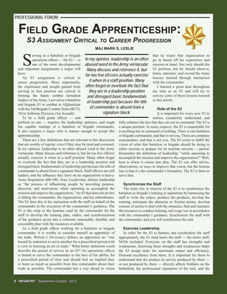 FIELD GRADE APPRENTICESHIP:
S
erving as a battalion or brigade
operations ofﬁcer — the S3 — is
one of the most developmental
and important assignments a major will
have.
An S3 assignment is critical to
career progression. More importantly,
the experience and insight gained from
serving in that position are critical in
forming the future combat formation
leaders of the Army. I served as a battalion
and brigade S3 in combat in Afghanistan
with the 3rd Brigade Combat Team (BCT),
101st Airborne Division (Air Assault).
To be a ﬁeld grade ofﬁcer — and
perform as one — requires the leadership, patience, and tough
but capable tutelage of a battalion or brigade commander.
It also requires a major who is mature enough to accept this
apprenticeship.
There are a few deﬁnitions that are relevant to this discussion
that are worthy of reprint, even if they may be tired and overused.
In my opinion, leadership is an often abused word in the Army
vernacular. Many discuss and reference it, but far too few ofﬁcers
actually exercise it when in a staff position. Many often forget
or overlook the fact that they are in a leadership position and
disregard basic fundamentals of leadership just because the title of
commander is absent from a signature block. Staff ofﬁcers are still
leaders, and the inﬂuence they have on an organization is heavy.
Army Regulation 600-100, Army Leadership, deﬁnes leadership
as “the process of inﬂuencing people by providing purpose,
direction, and motivation, while operating to accomplish the
mission and improve the organization.”An S3 that does not do this
is failing the commander, the organization, and his subordinates.
The S3 does this in his interaction with the staff on behalf of the
commander in the execution of the commander’s guidance. The
S3 is the whip or the hammer used by the commander for the
staff to develop the training plan, orders, and synchronization
of the guidance given into a coherent, reasonable, feasible, and
executable plan with the resources available.
As a ﬁeld grade ofﬁcer working for a battalion or brigade
commander, it is worthy to consider oneself an apprentice of
the trade. Webster’s Dictionary deﬁnes an apprentice as: “one
bound by indenture to serve another for a prescribed period with
a view to learning an art or trade.” What better deﬁnition could
describe the period of service as an S3? An operations ofﬁcer
is bound to serve the commander to the best of his ability for
a prescribed period of time and should feel an implied duty
to learn as much as possible from that commander about their
trade as possible. The commander has a way ahead or vision
8 INFANTRY8 INFANTRY September-OctoberSeptember-October 20122012
MAJ MARK S. LESLIE
PROFESSIONAL FORUM
that he wants that organization to
go in based off his experience and
mission at hand. Not only should the
S3 perform, but he should observe,
listen, annotate, and record the many
lessons learned through interaction
with the commander.
I learned a great deal throughout
my time as an S3 and will try to
convey some of those lessons learned
in this article.
Role of the S3
It is important for every new S3 to
realize, completely understand, and
fully embrace the fact that they are not in command. The S3 is
a unique position. In many respects, the S3 is responsible for
everything but in command of nothing. There is one battalion
or brigade commander, and that is not you. There are company
commanders, and that is not you. The S3 exists to fulﬁll the
vision of what that battalion or brigade should be doing to
either execute or prepare for its wartime mission — period.
Remember the deﬁnition of leadership: “while operating to
accomplish the mission and improve the organization?” Well,
here is where it comes into play. The S3 can offer advice,
observations, or ways to improve that vision, but the bottom
line is that it’s the commander’s formation. The S3 is there to
serve him.
Synchronize the Staff
The main role or mission of the S3 is to synchronize the
battalion or brigade’s training or operations by harnessing the
staff to write the orders, produce the products, develop the
training, anticipate the obstacles or friction points, develop
courses of action to deal with the obstacles, ﬁnd and maintain
the resources to conduct training, and wage war in accordance
with the commander’s guidance. Synchronize the staff with
the commander, and you will synchronize the unit.
Exercise Leadership
In order for the S3 to harness and synchronize the staff
appropriately, the S3 must know the staff — the entire staff,
NCOs included. Everyone on the staff has strengths and
weaknesses. Knowing these strengths and weaknesses helps
the S3 assign tasks for maximum output and efﬁciency.
Demand excellence from them. It is important for them to
understand that the product or service produced by them —
or not produced by them — directly affects Soldiers on the
battleﬁeld, the professional reputation of the unit, and the
In my opinion, leadership is an often
abused word in the Army vernacular.
Many discuss and reference it, but
far too few ofﬁcers actually exercise
it when in a staff position. Many
often forget or overlook the fact that
they are in a leadership position
and disregard basic fundamentals
of leadership just because the title
of commander is absent from a
signature block.
S3 ASSIGNMENT CRITICAL TO CAREER PROGRESSION
 