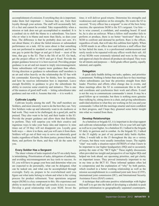 September-OctoberSeptember-October 20122012 INFANTRY 9INFANTRY 9
accomplishment of a mission. Everything they do is important;
make them feel important — because they are. Earn their
loyalty through your actions. The staff will occasionally fail;
it’s a fact and cannot be avoided. Take responsibility when a
mission or task does not get accomplished to standard. It is
a cardinal sin to shift the blame to a subordinate. You know
who or what is to blame and more than likely, so does your
boss. The difference is that he probably does not care. It’s
not about blame; it’s about the failed mission or substandard
performance on a task. All he cares about is that something
was not performed to standard or not completed, and he has
one guy to point the ﬁnger at and get it ﬁxed — most of the
time, that guy is the S3. That is the life of an S3. Go back,
get the project ofﬁcer or NCO and get it ﬁxed. Provide the
proper guidance however it is best received. Providing proper
guidance is an art and not meant to imply micromanagement.
Some subordinates will require more guidance than others.
Giving direction or guidance to subordinate staff members is
an art and relies heavily on the relationship the S3 has with
his commander. Knowing how he thinks, how he operates,
and how he receives information best is important. Leave
enough ﬂexibility in guidance to give the subordinate the
ability to exercise some creativity and initiative. This is one
of the nuances of good staff work — letting subordinates take
guidance and run with it. Assume that risk — it is worth it.
Cultivate Loyalty
Cultivate loyalty among the staff. The staff members are
Soldiers, and most sincerely want to do the best they can. Very
few Soldiers wake up and inherently want to do mediocre or
bad work. They want to be challenged, do a good job, and be
praised. They also want to be led, and their leader is the S3.
Provide the proper guidance and allow them that ﬂexibility
to perform. They will surprise you with their creative and
ingenious ways to take your basic idea and improve it; nine
times out of 10 they will not disappoint you. Loyalty goes
both ways — show it to them, and you will earn it from them.
Soldiers will go out of their way to serve an inherently good
leader, regardless of faults. Do them justice, protect them, lead
them, and perform for them, and they will do the same for
you.
Every Soldier Has a Sergeant
The sheer volume of tasks required of an S3 on a daily basis
is intimidating. Prioritization of tasks, delegation of authority,
and avoiding micromanagement are key tools to success. As
S3, you will have to gauge your boss and determine what you
are expected to do personally, what can be delegated, what
can be tasked out, and what can be accomplished through
oversight. Early on, prepare to be overwhelmed until you
ﬁgure out what tasks belong to whom and what is the vetting
process for product reﬁnement. Your operations sergeant
major (SGM) is a key component to this. His experience and
ability to motivate the staff and get results is key to success.
Develop a good relationship with your SGM. Invest the
time; it will deliver good returns. Determine his strengths and
weaknesses and capitalize on his strengths. He wants the S3 to
succeed. “Every ofﬁcer has a sergeant” is one of the best Army
maxims; the operations SGM is the S3’s sergeant. Use him —
he is wise counsel, a conﬁdant, and sounding board. If need
be, he is also an enforcer. When a fellow staff member fails to
perform or produce, there is no better “motivator” than for a
SGM to confront and demand he perform. Rare is the ofﬁcer,
regardless of rank, that will take this sublime hint lightly. When
a SGM stands in an ofﬁce door and informs a staff ofﬁcer that
he has failed the team, it is a professional embarrassment and
rarely needs to be repeated with any ofﬁcer worth their salt. All
of my SGMs were extremely talented and were in the vetting
and approval chain for almost all products developed. They were
for all intents and purposes — ﬁeld-grade ofﬁcer quality, equally
talented, and capable.
Delegation
A quick daily huddle doling out tasks, updates, and priorities
is paramount. Nothing is better than actual face-to-face meetings
where subordinates can hear the priorities straight from their
leader. Priorities and efforts often change due to events, and
these meetings allow the S3 to communicate this to the staff
and coordinate and synchronize their work and efforts. E-mail
is not the way to communicate commander’s intent. It may be a
good follow up or reminder, but there is nothing more genuine
than walking by, sitting down in a chair, and giving subordinates
undivided attention to what they are working on for you and your
commander. I often left the meetings smarter and more conﬁdent
in their progress, and I hope they gleamed some better insight
into what we wanted from them.
Develop Relationships
As a battalion or brigade S3, it is important to develop rapport
and cultivate relationships with fellow S3s to your left and right
as well as to your higher.As a battalion S3, I talked to the brigade
S3 daily in garrison and in combat. As the brigade S3, I talked
to the J3 nightly as part of my personal daily battle rhythm.
Often, I would talk to the J3 throughout the day on a variety
of issues, but these were usually immediate issues. The nightly
“chat” was really a situation report (SITREP) of what I knew to
be important to our higher headquarters (HQ) and to accurately
portray the state of the “BCT ﬁght.” These nightly discussions
often provided me insight and perspective of our higher HQs and
helped me look ahead, see upcoming priorities, and get clarity
on important issues. They proved immensely important to me
in my time as the BCT S3. These informal updates often led
to compromise and the explanation of “why” by both parties,
which resulted in a better working relationship as well as the
mission accomplishment in a combined joint task force (CJTF),
international joint commission (IJC), and International Security
Assistance Force (ISAF) context.
A technique that cultivates positive relationships with higher
HQ staff is to get into the habit of developing a schedule to push
pertinent information to geographically separated counterparts.
 