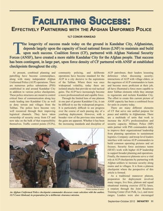 FACILITATING SUCCESS:FACILITATING SUCCESS:
EFFECTIVELY PARTNERING WITH THE AFGHAN UNIFORMED POLICE
At present, combined planning and
patrolling have become commonplace,
along with many independent Afghan
Uniformed Police (AUP) operations. There
are numerous police substations (PSS)
established in and around Kandahar City
in addition to various police checkpoints.
These police structures are meant to control
critical lines of communication along key
roads leading into Kandahar City as well
as deny terrain and villages from the
Taliban. The police have become very
well resourced through their improving
logistical channels. They have taken
ownership of security away from CF and
now take on the bulk of that responsibility
themselves. Trafﬁc control points (TCPs),
1LT CONOR KINKEAD
community policing, and deliberate
operations have become standard for the
AUP in a city decisive to the aspirations
of the Taliban. Where there was once
widespread volatility, today there are
isolated attacks that provide no real tactical
gains. The AUP have increasingly become
a more professionalized and capable force.
Through the limited lens of one platoon
in one part of greater Kandahar City, it can
be difﬁcult to see the widespread progress.
It is particularly difﬁcult to see progress
over the course of each passing day of a
yearlong deployment. However, with a
broader view of the previous nine months,
the gains are apparent. Whether it has been
the increasing standards and discipline of
AUP patrolmen; their leaders lessening
deference when discussing security;
interactions of AUP with village elders; or
the eagerness of AUP commanders to learn
and become more proﬁcient at their job,
all have illustrated a force more capable to
deter Taliban elements while they attempt
to regenerate and reclaim Kandahar City.
The effort to create this current picture of
ANSF capacity has been a combined focus
for units in country today.
There are many different elements
of CF that serve one uniﬁed purpose for
peace and stability in Afghanistan. There
are a multitude of units that work to
increase the AUP’s professionalism and
security capacity. Military Police (MP)
units partner with PSS commanders daily
to improve their organizational leadership
from planning operations to sustainment
logistics. Company- and troop-level leaders
interface with various AUP commanders to
build common operating pictures and set
focuses. Security force assistance teams
(SFAT) work with higher AUP leadership
to support broader planning and operations.
Finally, the maneuver platoons serve a vital
role at AUP checkpoints by partnering with
Afghan soldiers to increase security along
routes and in villages. It is from a platoon
checkpoint where the perspective of this
article is formed.
As a traditional maneuver platoon,
preparation for deployment involved
many ranges, live ﬁres, platoon and squad
situational training exercise (STX) lanes,
a rotation through the Joint Readiness
Training Center (Fort Polk, La.), and more
ranges. Leaders were also encouraged
An Afghan Uniformed Police checkpoint commander discusses route selection with the author,
1LT Conor Kinkead, in preparation for a deliberate clearance mission.
Photos courtesy of author
TT
he longevity of success made today on the ground in Kandahar City, Afghanistan,he longevity of success made today on the ground in Kandahar City, Afghanistan,
depends largely upon the capacity of local national forces (LNF) to maintain and builddepends largely upon the capacity of local national forces (LNF) to maintain and build
upon such success. Coalition forces (CF), partnered with Afghan National Securityupon such success. Coalition forces (CF), partnered with Afghan National Security
Forces (ANSF), have created a more stable Kandahar City for the Afghan people. That successForces (ANSF), have created a more stable Kandahar City for the Afghan people. That success
has been contingent, in large part, upon force density of CF partnered with ANSF at establishedhas been contingent, in large part, upon force density of CF partnered with ANSF at established
checkpoints throughout the city.checkpoints throughout the city.
September-October 2012 INFANTRY 11
 