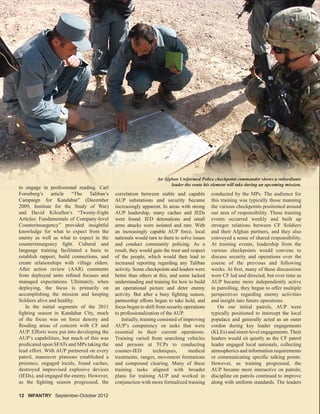12 INFANTRY September-October 2012
An Afghan Uniformed Police checkpoint commander shows a subordinate
leader the route his element will take during an upcoming mission.
to engage in professional reading. Carl
Forseberg’s article “The Taliban’s
Campaign for Kandahar” (December
2009, Institute for the Study of War)
and David Kilcullen’s “Twenty-Eight
Articles: Fundamentals of Company-level
Counterinsurgency” provided insightful
knowledge for what to expect from the
enemy as well as what to expect in the
counterinsurgency ﬁght. Cultural and
language training facilitated a basis to
establish rapport, build connections, and
create relationships with village elders.
After action review (AAR) comments
from deployed units reﬁned focuses and
managed expectations. Ultimately, when
deploying, the focus is primarily on
accomplishing the mission and keeping
Soldiers alive and healthy.
In the initial segments of the 2011
ﬁghting season in Kandahar City, much
of the focus was on force density and
ﬂooding areas of concern with CF and
AUP. Efforts were put into developing the
AUP’s capabilities, but much of this was
predicated upon SFATs and MPs taking the
lead effort. With AUP partnered on every
patrol, maneuver platoons established a
presence, engaged locals, found caches,
destroyed improvised explosive devices
(IEDs), and engaged the enemy. However,
as the ﬁghting season progressed, the
correlation between stable and capable
AUP substations and security became
increasingly apparent. In areas with strong
AUP leadership, many caches and IEDs
were found. IED detonations and small
arms attacks were isolated and rare. With
an increasingly capable AUP force, local
nationals would turn to them to solve issues
and conduct community policing. As a
result, they would gain the trust and respect
of the people, which would then lead to
increased reporting regarding any Taliban
activity. Some checkpoints and leaders were
better than others at this, and some lacked
understanding and training for how to build
an operational picture and deter enemy
activity. But after a busy ﬁghting season,
partnership efforts began to take hold, and
focus began to shift from security operations
to professionalization of the AUP.
Initially, training consisted of improving
AUP’s competency on tasks that were
essential to their current operations.
Training varied from searching vehicles
and persons at TCPs to conducting
counter-IED techniques, medical
treatments, ranges, movement formations
and compound clearing. Many of these
training tasks aligned with broader
plans for training AUP and worked in
conjunction with more formalized training
leader the route his element will take during an upcoming mission.
to engage in professional reading. Carl
FFors beber ’g’s ar iti lcle “T“Thhe TT lalibiban’’s
Campaign for Kandahar” (December
2009 I tit t f th St d f W )
corr lelatiion bbetween st bablle a dnd cap bablle
AUP substations and security became
i i l t I ith t
AnAnnAnnnAnAn AAAAAAAAAAffffffgfgfgfgfgfghahhhannn UnUnUnUnifififififii ooroormemedddd PPoPoP lililicece chhheheckckpopoinintt cocommmmanandeederr shshshshshshoowwoo ss aaa sususususususubobbobob rdrdininatatatataateeeee
lelleadadderer ttthehehe rrrouououtetete hhhisisis eeelelel memem ntnt wwililll tatakeke ddduring an upccomomininingg mmmission.n
i f i l di C l
conducted by the MPs. The audience for
this training was typically those manning
the various checkpoints positioned around
our area of responsibility. These training
events occurred weekly and built up
stronger relations between CF Soldiers
and their Afghan partners, and they also
conveyed a sense of shared responsibility.
At training events, leadership from the
various checkpoints would convene to
discuss security and operations over the
course of the previous and following
weeks. At ﬁrst, many of these discussions
were CF led and directed, but over time as
AUP became more independently active
in patrolling, they began to offer multiple
perspectives regarding enemy activities
and insight into future operations.
On our initial patrols, AUP were
typically positioned to intercept the local
populace and generally acted as an outer
cordon during key leader engagements
(KLEs) and street-level engagements. Their
leaders would sit quietly as the CF patrol
leader engaged local nationals, collecting
atmospherics and information requirements
or communicating speciﬁc talking points.
However, as training progressed, the
AUP became more interactive on patrols;
discipline on patrols continued to improve
along with uniform standards. The leaders
 