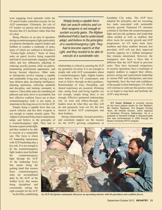 1LT Conor Kinkead is currently serving
as the scout platoon leader for 2nd Battalion,
8th Infantry Regiment, 2nd Brigade Combat
Team, 4th Infantry Division, which deployed
to Kandahar Province, Afghanistan. He is a
graduate of Stonehill College in Massachusetts
and was commissioned in 2009 through the
Boston University ROTC program.
relationships is critical to ensuring the AUP
are genuinely invested. It is not enough to
simply talk with AUP commanders about
a counterinsurgency ﬁght; Afghan leaders
must believe their CF counterparts and
want to follow through on their guidance.
Relationships of trust, friendship, and
shared experience are essential. Drinking
chai, eating food, and living together are
not enough; simply being there is not
enough. Effective partnered relationships
rely on trust and follow-through. CF
leaders must do what they say they will
do and genuinely look out for the best
interest of their AUP counterparts and
their Soldiers.
Strong relationships, focused priorities,
and consistent support are the reasons
for the AUP’s growing competence in
An AUP checkpoint commander discusses an upcoming mission with his patrolmen and coalition forces.
Simply being a capable force
that can search vehicles and ﬁre
their weapons is not enough to
sustain security gains. The Afghan
Uniformed Police had to understand,
adopt, and believe in the principles
of a counterinsurgency ﬁght. They
had to become experts at that
ﬁght, and they needed to be able to
execute at a sustainable rate.
September-October 2012 INFANTRY 13
were engaging local nationals while the
CF patrol leader controlled security for his
AUP counterpart. Ultimately, the role of
CF leaders on patrols and at checkpoints
became that of a facilitator rather than that
of a doer.
Being effective in an area of operation
duringacounterinsurgencyﬁght,particularly
at a platoon checkpoint, requires leaders and
Soldiers to conduct a multitude of tasks,
many of which are outlined in Kilcullen’s
“Twenty-Eight Articles.” Some of those
tasks on patrol involve being respectful
and kind to local nationals, engaging village
elders and key inﬂuencers, adjusting or
reducing security posture while on patrols,
maintaining professional appearance, and
having focused objectives. Other tasks
at checkpoints involve running a capable
and sustainable living area, having a good
base defense plan, developing intelligence,
planning operations, enforcing standards
and discipline, and training constantly to
improve. These daily tasks are something all
platoons and units strive to accomplish, but
how effective coalition forces are at these
counterinsurgency tasks is not nearly as
important in the long run as it is for theAUP.
Simply being a capable force that can
search vehicles and ﬁre their weapons is
not enough to sustain security gains. The
Afghan Uniformed Police had to understand,
adopt, and believe in the principles of
a counterinsurgency ﬁght. They had to
becomeexpertsatthatﬁght,
and they needed to be able
to execute at a sustainable
rate. This focus is where
CF leadership interactions
with AUP leadership play a
key role. It is not enough to
do the counterinsurgency
ﬁght; leaders must facilitate
the counterinsurgency
ﬁght through the AUP.
At the leadership level,
that means being the
guiding hand that ensures
those counterinsurgency
tasks are accomplished
daily by the AUP; at the
Soldier level, that means
being disciplined and
consistently setting the
right example for the AUP.
Inallofthis,establishing
Kandahar City today. The AUP have
adopted the principles and are executing
key tasks associated with sustainable
security growth. Partnered CF elements
continue to facilitate the counterinsurgency
ﬁght and provide guidance and leadership
when needed as well as enablers that
allow room for security growth and AUP
progression. As CF tailor back force
numbers and these enablers become less
prevalent, AUP will test their improved
security capacity on a Taliban insurgency
that remains determined. However, the
insurgency now faces a force that is
different than the AUP faced in previous
years. They have increased competence
in security operations, have a multitude of
organic enablers to support their efforts,
possess strong and experienced leadership
at various PSS’ and checkpoints, and most
importantly, have the trust and conﬁdence
of the people in their battlespace. CF efforts
will continue to cultivate this positive trend
as we begin to step back and facilitate the
AUP’s step forward.
 