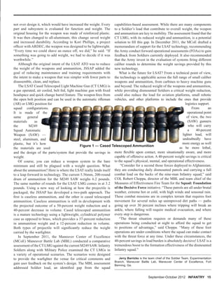 September-October 2012 INFANTRY 15
not over design it, which would have increased the weight. Every
part and subsystem is evaluated for function and weight. The
original housing for the weapon was made of reinforced plastic.
It was then changed to all-aluminum; this change saved weight
and increased durability. According to Kori Phillips, a project
ofﬁcer with ARDEC, the weapon was designed to be lightweight.
“Every time we could shave an ounce off, we did,” he said. “If
something was going to add weight, we had to decide if it was
worthwhile.”
Although the original intent of the LSAT ATO was to reduce
the weight of the weapons and ammunition, JSSAP added the
goal of reducing maintenance and training requirements with
the intent to make a weapon that was simpler with fewer parts to
disassemble, clean, and replace.
The LSAT Cased Telescoped Light Machine Gun (CT LMG) is
a gas operated, air cooled, belt fed, light machine gun with ﬁxed
headspace and quick change barrel feature. The weapon ﬁres from
the open bolt position and can be used in the automatic riﬂeman
(AR) or LMG position for
squad conﬁgurations.
It is made of the
same general
materials as
the M249
Squad Automatic
Weapon (SAW) —
steel, aluminum, and
plastic, but it’s how
the materials are used
and the design of the parts/system that provide the savings in
weight.
Of course, you can reduce a weapon system to the bare
minimum and still be plagued with a weight question. What
about the ammunition? Here is where the LSAT really lends itself
to a leap forward in technology. The current 5.56mm, 200-round
drum of ammunition for the M249 SAW weighs 6.2 pounds.
The same number of rounds for the LSAT LMG comes in at 3.2
pounds. Using a new way of looking at how the projectile is
packaged, the JSSAP has developed a two-path approach. The
ﬁrst is caseless ammunition, and the other is cased telescoped
ammunition. Caseless ammunition is still in development with
the projected outcome of a 50-percent weight reduction and a
40-percent decrease in volume. Cased telescoped ammunition
is a mature technology using a lightweight, cylindrical polymer
case as opposed to brass, which provides a 37-percent reduction
in ammunition weight and a 12-percent reduction in volume.
Both types of projectile will signiﬁcantly reduce the weight
carried by the warﬁghter.
In September 2011, the Maneuver Center of Excellence
(MCoE) Maneuver Battle Lab (MBL) conducted a comparative
assessment of the CTLMG against the current M249 SAW. Infantry
Soldiers along with Military Police examined the CT LMGs in
a variety of operational scenarios. The scenarios were designed
to provide the warﬁghter the venue for critical comments and
gain user feedback on the system’s design. The MBL assessment
addressed Soldier load, an identiﬁed gap from the squad
capabilities-based assessment. While there are many components
to a Soldier’s load that contribute to overall weight, the weapon
and ammunition are key to mobility. The assessment found that the
CT LMG, with its reduced weight and ammunition, is a potential
solution to ﬁll this gap. In December 2011, the MCoE drafted a
memorandum of support for the LSAT technology, recommending
the Army conduct forward operational assessments (FOAs) to gain
feedback from Soldiers currently deployed. It also recommended
that the Army invest in the evaluation of systems ﬁring different
caliber rounds to determine the weight savings provided by this
new technology.
What is the future for LSAT? From a technical point of view,
the technology is applicable across the full range of small caliber
weapons and ammunition, from carbines to heavy machine guns
and beyond. The reduced weight of the weapons and ammunition,
while providing dismounted Soldiers a critical weight reduction,
could also reduce the load for aviation platforms, small robotic
vehicles, and other platforms to include the ones that provide
logistics support.
From an
operational point
of view, the two
(SAW) gunners
who will carry
a 40-percent
lighter load, will
undoubtedly have
more energy as well
as be more lethal,
more ﬂexible upon contact, more situationally aware, and more
capable of offensive action. A 40-percent weight savings is critical
to the squad’s physical, mental, and operational effectiveness.
“Consider for a second those forces deployed to Afghanistan;
they are conducting daily dismounted patrols and carrying a full
combat load on the backs of the nine-man Infantry squad,” said
COL Robert Choppa, director of the MBL and team chief of the
Measures of Effectiveness Fire Team for the Squad: Foundation
of the Decisive Force initiative. “These patrols are all under brutal
weather, extreme hot or cold, with high winds and seasonal rain.
These combat missions are in complex terrain that requires foot
movement for several miles up unimproved dirt paths — paths
going up over 30 percent inclines where tripping will break an
ankle, where falling will require medical evacuation, and where
every step is dangerous.
“The threat situation requires or demands many of these
operations being conducted at night to afford the squad to get
to positions of advantage,” said Choppa. “Many of these foot
operations are under conditions where the squad can make contact
with the threat force at any time. Under these circumstances, the
40-percent savings in load burden is absolutely decisive! LSAT is a
tremendous boost to the formation effectiveness of the dismounted
Infantry squad.”
Jerry Barricks is the team chief of the Soldier Team, Experimentation
Branch, Maneuver Battle Lab, Maneuver Center of Excellence, Fort
Benning, Ga.
Figure 1 — Cased Telescoped Ammunition
 