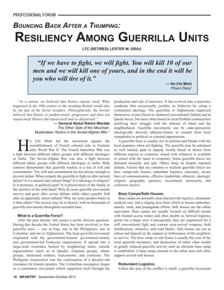 PROFESSIONAL FORUM
BOUNCING BACK AFTER A THUMPING:
“As a nation, we believed that history repeats itself. What
happened in the 19th century to the invading British would also
be the fate of the Soviet invaders. Philosophically, the Soviets
believed that history is unidirectional, progressive and does not
repeat itself. History did repeat itself and we did prevail.”
— General Abdul Rahim Wardak
The Other Side of the Mountain:
Mujahideen Tactics in the Soviet-Afghan War 2
H
o Chi Minh led the movement against the
reestablishment of French colonial rule in Vietnam
after World War II. The French Indochina War was
a ﬁght between different ethnic groups with different ideologies
or faiths. The Soviet-Afghan War was also a ﬁght between
different ethnic groups with different ideologies or faiths. Both
contests demonstrate that guerrilla warfare is a test of will and
commitment.3
Yet, will and commitment are not always enough to
prevent defeat. What compels the guerrilla to ﬁght on after tactical
defeat? Is it a natural and cultural thing? It is ideology or religion?
Is it monetary or political gain? Is it preservation of the family at
the sacriﬁce of the individual? Why do some guerrilla movements
survive and grow after severe defeats while others quickly fold
after an apparently minor setback? Why are some peoples better at
it than others? The answer may lie in history, with its thousands of
guerrilla movements throughout recorded time.
What is a Guerrilla Force?
After the past decade, this seems a pretty obvious question.
During this decade the United States has been involved in four
guerrilla wars — one in Iraq, one in the Philippines, one in
Columbia, and one in Afghanistan. The Iraqi guerrilla movement
originated with the government-trained, government-armed,
and government-led Fedayeen organization. It spread into a
large-scale resistance backed by neighboring states, outside
organizations (such as al Qaeda), religious groups, ethnic
groups, dismissed soldiers, malcontents, and criminals. The
Philippine insurrection was the continuation of a decades-old
resistance by Islamic peoples. The Columbian insurgency began
as a communist movement which supported itself through the
LTC (RETIRED) LESTER W. GRAU
production and sale of narcotics. It has evolved into a narcotics
syndicate that occasionally justiﬁes its behavior by citing a
communist ideology. The guerrillas in Afghanistan organized
themselves in part based on shattered conventional Taliban and al
Qaeda forces, but more often based on local Pushtun communities
justifying their struggle with the defense of Islam and the
neighborhood. Guerrilla movements can be state-sponsored,
ideologically derived, ethnicity-based, or created from local
xenophobia or political or criminal opportunism.
A guerrilla force is usually not in uniform and blends with the
local populace when not ﬁghting. The guerrilla may be untrained
or well trained, paid or unpaid, locally based or drawn from
different regions or countries, armed with whatever is available
or armed with the latest in weaponry. Some guerrilla forces are
defeated tactically and quit. Others hang on despite repeated
defeats. Factors that are common to resilient guerrilla forces are
base camps/safe houses, redundant logistics, sanctuary, secure
lines of communication, effective leadership, ethnicity, ideology/
religion, geography, patience, recruitment, anonymity, and
collective resolve.
Base Camps/Safe Houses
Base camps are normally areas that provide logistics, immediate
medical care, and a staging area from which to mount ambushes,
attacks, raids, and propaganda efforts. Safe houses are the urban
equivalent. Base camps are usually located on difﬁcult terrain
with limited access routes and often double as forward logistics
points for a larger area. Consequently, they are engineered for a
stiff conventional ﬁght and contain crew-served weapons, ﬁeld
fortiﬁcations, obstacles, and road blocks. Safe houses are not as
robust and depend on the support or forbearance of the neighbors
to survive. The base camp or safe house is usually the core of the
local guerrilla resistance, and destruction of either often results
in greatly reduced guerrilla activity until an alternate base camp
is established. A base camp external to the urban area will often
support several safe houses.
Redundant Logistics
Unless the area of the conﬂict is small, a guerrilla movement
RESILIENCY AMONG GUERRILLA UNITS
16 INFANTRY September-October 2012
“If we have to ﬁght, we will ﬁght. You will kill 10 of our
men and we will kill one of yours, and in the end it will be
you who will tire of it.”
— Ho Chi Minh
Prison Diary1
 