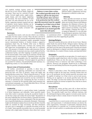 September-October 2012 INFANTRY 17
will establish multiple logistics points so
that the loss of one will not fatally cripple the
movement. There may be a network of small
caches, forward supply points, supply points,
supply dumps, and even depots supporting
the movement. The local availability of food
and water will often determine the size of the
facility, supporting transport required and area
of operation. Secure logistics facilities can be
quite large and perform maintenance and repair.
Logistics points are usually co-located with
base camps.
Sanctuary
A guerrilla force needs a safe area into which it can withdraw,
especially if its base camp is overrun. There, the force can treat its
wounded, rest, train, reﬁt, recruit, plan and rebuild. Sanctuary areas
are safe due to terrain (mountains, jungle), geographic location
(across international borders), or location among a supportive
population (Sadr City, the Pushtun tribal areas in Pakistan).
Logistics facilities, medical care, veterinary care, training areas,
and longer-term accommodations are often part of a sanctuary
area. The presence of friendly civilians adds protection from air
and artillery attack.Asanctuary area may contain a judicial facility,
conﬁnement facility, and other trappings of parallel governance.
For the tactical leader, a base camp may be sanctuary, but the larger
movement needs its own sanctuary. Exploratory peace talks may
designate a speciﬁc geographic area for negotiations, providing
an area of temporary sanctuary.4
External support for guerrillas is
not essential for resiliency, but permitted/tolerated sanctuary in a
neighboring country is a very desirable thing.
Secure Lines of Communication
All warfare, conventional or guerrilla, is about lines of
communication. The opposing commanders are concerned with
preserving their own lines of advance, retreat and supply and
interdicting those enemy lines.5
Much of guerrilla tactics is “hit and
run.” Run is at least as important as hit, and the successful guerrilla
commander has planned and secured his run line well before he
hits. On an operational scale, maintaining the lines of retreat to
sanctuary is essential for the guerrilla leader (and sometimes the
conventional commander, e.g., French Điện Biên Phủ in 1954 and
the British retreat from Kabul in 1842).
Leadership
A good guerrilla leader is a good military leader. Leadership
is of prime importance and vulnerable. Senior guerrilla leaders
most often reside in sanctuary, leaving the second-tier leaders to
run the base camps and conduct the tactical ﬁght.6
Decapitation of
the senior leadership does not always destroy a guerrilla movement,
but it will certainly slow it down, particularly if the ﬁrst and second
tiers of guerrilla leadership are consistently eliminated. Charismatic
leaders are the hardest to replace but are not always the best. Guerrilla
staffs are essential for large movements, and their elimination
can prove just as catastrophic to a guerrilla movement as the loss
of a leader. Some guerrilla movements have an overall pyramidal
structure with a single leader (Vietnam), where others have various
competing guerrilla movements with
different leaders (Afghanistan and Iraq).
Decapitation is difﬁcult in either case.
Ethnicity
Many guerrilla movements are based
on ethnic identiﬁcation and on perceived
ethnicsurvival(theChineseintheMalayan
Insurgency, the Albanians in Kosovo, the
Chechens). The dedicated ethnic guerrilla
ﬁghts to preserve an identity, a way of life,
and a heritage. Changing this loyalty or
co-opting its adherents is a very tall order
for psychological operations, land reform,
or constitutional reform — traditional approaches to winning the
population away from supporting the guerrilla.
Ideology/Religion
Marxism-Leninism did not die with the Soviet Union. Maoism
stalks South Asia and the Paciﬁc. Religion matters. Ideology and
religion produce true believers who will gladly blow themselves
and others up in the name of the greater good. Guerrilla movements
based on ideological or religious convictions are hard to suppress.
Like ethnicity, it is a matter of honor, loyalty, and deep-held belief.
Geography
It is tough to be a guerrilla on an open plain. It is much easier in
the mountains, jungle, deep forest, wide river delta, or sympathetic
neighborhood. These are also the areas in which it is hard for
conventional forces to maneuver and where technology is less
effective. However, the geography should not be so challenging
that survival and ﬁnding food become the guerillas’ primary task.
Patience
Patience is more than a virtue. The resilient guerrilla needs to
be willing to ﬁght for the long term. Guerrilla warfare does not
have to be protracted, but the resilient guerrilla movement must
be capable of making it so if that is key to survival and success.
Waiting out an opponent is an ancient guerrilla tactic that still
works. The adage “you have the watches, but we have the time” is
appropriate against an external occupation force that has no desire
to remain indeﬁnitely.
Recruitment
Guerrillas die, sicken, get hurt, grow old, or desert and have
to be replaced. Successful guerrilla campaigns require ever-larger
forces. The guerrilla leader must have sufﬁcient charisma, and
the ideological/religious/ethnic appeal or rewards system must be
strong enough to attract a steady stream of recruits for the cause.
Anonymity
A guerrilla force is a secret society with its own rituals, special
signs, and requirements. A well-placed informer can destroy the
entire organization. Anonymity is particularly important during
the initial phase of a guerrilla war. A resilient guerrilla force is
one that vets and controls its membership and can hide in plain
view.7
Patience is more than a virtue.
The resilient guerrilla needs to be
willing to ﬁght for the long term.
Guerrilla warfare does not have
to be protracted, but the resilient
guerrilla movement must be capable
of making it so if that is key to their
survival and success. Waiting out
an opponent is an ancient guerrilla
tactic that still works.
 